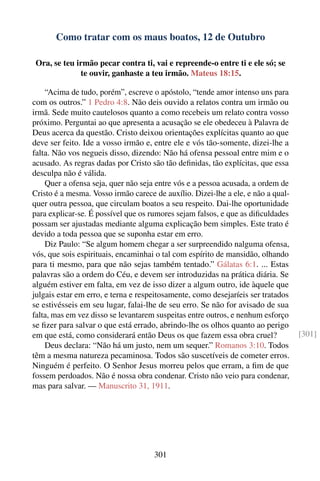 Como tratar com os maus boatos, 12 de Outubro

 Ora, se teu irmão pecar contra ti, vai e repreende-o entre ti e ele só; se
              te ouvir, ganhaste a teu irmão. Mateus 18:15.

    “Acima de tudo, porém”, escreve o apóstolo, “tende amor intenso uns para
com os outros.” 1 Pedro 4:8. Não deis ouvido a relatos contra um irmão ou
irmã. Sede muito cautelosos quanto a como recebeis um relato contra vosso
próximo. Perguntai ao que apresenta a acusação se ele obedeceu à Palavra de
Deus acerca da questão. Cristo deixou orientações explícitas quanto ao que
deve ser feito. Ide a vosso irmão e, entre ele e vós tão-somente, dizei-lhe a
falta. Não vos negueis disso, dizendo: Não há ofensa pessoal entre mim e o
acusado. As regras dadas por Cristo são tão deﬁnidas, tão explícitas, que essa
desculpa não é válida.
    Quer a ofensa seja, quer não seja entre vós e a pessoa acusada, a ordem de
Cristo é a mesma. Vosso irmão carece de auxílio. Dizei-lhe a ele, e não a qual-
quer outra pessoa, que circulam boatos a seu respeito. Dai-lhe oportunidade
para explicar-se. É possível que os rumores sejam falsos, e que as diﬁculdades
possam ser ajustadas mediante alguma explicação bem simples. Este trato é
devido a toda pessoa que se suponha estar em erro.
    Diz Paulo: “Se algum homem chegar a ser surpreendido nalguma ofensa,
vós, que sois espirituais, encaminhai o tal com espírito de mansidão, olhando
para ti mesmo, para que não sejas também tentado.” Gálatas 6:1. ... Estas
palavras são a ordem do Céu, e devem ser introduzidas na prática diária. Se
alguém estiver em falta, em vez de isso dizer a algum outro, ide àquele que
julgais estar em erro, e terna e respeitosamente, como desejaríeis ser tratados
se estivésseis em seu lugar, falai-lhe de seu erro. Se não for avisado de sua
falta, mas em vez disso se levantarem suspeitas entre outros, e nenhum esforço
se ﬁzer para salvar o que está errado, abrindo-lhe os olhos quanto ao perigo
em que está, como considerará então Deus os que fazem essa obra cruel?            [301]
    Deus declara: “Não há um justo, nem um sequer.” Romanos 3:10. Todos
têm a mesma natureza pecaminosa. Todos são suscetíveis de cometer erros.
Ninguém é perfeito. O Senhor Jesus morreu pelos que erram, a ﬁm de que
fossem perdoados. Não é nossa obra condenar. Cristo não veio para condenar,
mas para salvar. — Manuscrito 31, 1911.




                                     301
 