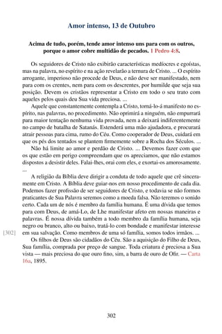 Amor intenso, 13 de Outubro

          Acima de tudo, porém, tende amor intenso uns para com os outros,
              porque o amor cobre multidão de pecados. 1 Pedro 4:8.

            Os seguidores de Cristo não exibirão características medíocres e egoístas,
        mas na palavra, no espírito e na ação revelarão a ternura de Cristo. ... O espírito
        arrogante, imperioso não procede de Deus, e não deve ser manifestado, nem
        para com os crentes, nem para com os descrentes, por humilde que seja sua
        posição. Devem os cristãos representar a Cristo em todo o seu trato com
        aqueles pelos quais deu Sua vida preciosa. ...
            Aquele que constantemente contempla a Cristo, torná-lo-á manifesto no es-
        pírito, nas palavras, no procedimento. Não oprimirá a ninguém, não empurrará
        para maior tentação nenhuma vida provada, nem a deixará indiferentemente
        no campo de batalha de Satanás. Estenderá uma mão ajudadora, e procurará
        atrair pessoas para cima, rumo do Céu. Como cooperador de Deus, cuidará em
        que os pés dos tentados se plantem ﬁrmemente sobre a Rocha dos Séculos. ...
            Não há limite ao amor e perdão de Cristo. ... Devemos fazer com que
        os que estão em perigo compreendam que os apreciamos, que não estamos
        dispostos a desistir deles. Falai-lhes, orai com eles, e exortai-os amorosamente.
        ...
            A religião da Bíblia deve dirigir a conduta de todo aquele que crê sincera-
        mente em Cristo. A Bíblia deve guiar-nos em nosso procedimento de cada dia.
        Podemos fazer proﬁssão de ser seguidores de Cristo, e todavia se não formos
        praticantes de Sua Palavra seremos como a moeda falsa. Não teremos o sonido
        certo. Cada um de nós é membro da família humana. É uma dívida que temos
        para com Deus, de amá-Lo, de Lhe manifestar afeto em nossas maneiras e
        palavras. É nossa dívida também a todo membro da família humana, seja
        negro ou branco, alto ou baixo, tratá-lo com bondade e manifestar interesse
[302]   em sua salvação. Como membros de uma só família, somos todos irmãos. ...
            Os ﬁlhos de Deus são cidadãos do Céu. São a aquisição do Filho de Deus,
        Sua família, comprada por preço de sangue. Toda criatura é preciosa a Sua
        vista — mais preciosa do que ouro ﬁno, sim, a barra de ouro de Oﬁr. — Carta
        16a, 1895.




                                               302
 