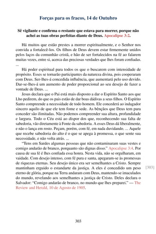 Forças para os fracos, 14 de Outubro

 Sê vigilante e conﬁrma o restante que estava para morrer, porque não
      achei as tuas obras perfeitas diante de Deus. Apocalipse 3:2.

    Há muitos que estão prestes a morrer espiritualmente, e o Senhor nos
convida a fortalecê-los. Os ﬁlhos de Deus devem estar ﬁrmemente unidos
pelos laços da comunhão cristã, e hão de ser fortalecidos na fé ao falarem
muitas vezes, entre si, acerca das preciosas verdades que lhes foram conﬁadas.
...
    Há poder espiritual para todos os que o buscarem com intensidade de
propósito. Esses se tornarão participantes da natureza divina, pois cooperaram
com Deus. Ser-lhes-á concedida inﬂuência, que aumentará pelo uso devido.
Dar-se-lhes-á um aumento de poder proporcional ao seu desejo de fazer a
vontade de Deus. ...
    Jesus declara que o Pai está mais disposto a dar o Espírito Santo aos que
Lho pedirem, do que os pais estão de dar boas dádivas a seus ﬁlhos. O Espírito
Santo compreende a necessidade de todo homem. Ele concederá ao indagador
sincero aquilo de que ele tem fome e sede. As bênçãos que Deus tem para
conceder são ilimitadas. Não podemos compreender sua altura, profundidade
e largura. Todo o Céu está ao dispor dos que, reconhecendo sua falta de
sabedoria, vão diretamente à Fonte da sabedoria. A esses Deus dá liberalmente,
e não o lança em rosto. Peçam, porém, com fé, em nada duvidando. ... Aquele
que recebe sabedoria do alto é o que se apega à promessa, o que sente sua
necessidade, e não volta atrás. ...
    “Tens em Sardes algumas pessoas que não contaminaram suas vestes e
comigo andarão de branco, porquanto são dignas disso.” Apocalipse 3:4. Por
causa de sua fé é lhes conﬁada essa honra. Nesta vida, não se orgulharam, em
vaidade. Com desejo intenso, com fé pura e santa, apegaram-se às promessas
de riquezas eternas. Seu desejo único era ser semelhantes a Cristo. Sempre
mantinham erguido o estandarte da justiça. A eles é concedido um peso            [303]
eterno de glória, porque na Terra andaram com Deus, mantendo-se imaculados
do mundo, revelando aos semelhantes a justiça de Cristo. Deles declara o
Salvador: “Comigo andarão de branco, no mundo que lhes preparei.” — The
Review and Herald, 10 de Agosto de 1905.




                                    303
 
