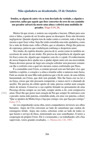 Mão ajudadora ao desalentado, 15 de Outubro

        Irmãos, se algum de entre vós se tem desviado da verdade, e alguém o
        converter, saiba que aquele que ﬁzer converter do erro do seu caminho
         um pecador salvará da morte uma alma e cobrirá uma multidão de
                               pecados. Tiago 5:19, 20.

            Muitos há que erram, e sentem sua vergonha e loucura. Olham para seus
        erros e faltas, a ponto de ser levados quase ao desespero. Estes não devemos
        negligenciar. Quando alguém tem de nadar contra a corrente, toda a força da
        mesma o quer fazer voltar. Seja-lhe então estendida uma mão ajudadora, como
        fez a mão do Irmão mais velho a Pedro, que se afundava. Dirigi-lhe palavras
        de esperança, palavras que estabeleçam conﬁança e despertem amor.
            Teu irmão, de espírito doentio, precisa de ti, assim como tu também ne-
        cessitaste do amor de um irmão. Ele precisa da experiência de alguém que
        foi fraco como ele, alguém que simpatize com ele e o ajude. O conhecimento
        de nossa fraqueza deve ajudar-nos a ajudar algum outro em sua necessidade.
        Nunca devemos passar de largo um coração sofredor sem procurar comuni-
        car-lhe o conforto com o qual nós mesmos somos confortados por Deus.
            É a comunhão com Cristo, o contato pessoal com um Salvador vivo, que
        habilita o espírito, o coração e a alma a triunfar sobre a natureza mais baixa.
        Falai ao errante de uma Mão todo-poderosa que o há de suster, de uma inﬁnita
        humanidade em Cristo, que dele tem piedade. Não lhe basta crer na lei e
        na força, coisas que não possuem compaixão, e nunca ouvir o chamado de
        auxílio. Ele precisa do cálido aperto de mão, precisa conﬁar num coração
        cheio de ternura. Conservai o seu espírito ﬁrmado no pensamento de uma
        Presença divina sempre ao seu lado, sempre atenta a ele, com compassivo
[304]   amor. Dizei-lhe que pense num coração de Pai que sempre Se entristece com
        o pecado, numa mão paterna, estendida ainda, em uma voz paterna, a dizer:
        “Que se apodere da Minha força e faça paz comigo; sim, que faça paz comigo.”
        Isaías 27:5.
            Ao vos empenhardes nesta obra, tereis companheiros invisíveis aos olhos
        humanos. Anjos do Céu estiveram ao lado do samaritano que cuidou do
        estrangeiro ferido. Anjos das cortes, celestiais estão ao lado de todos os
        que fazem o serviço de Deus, ministrando aos seus semelhantes. E tereis a
        cooperação do próprio Cristo. Ele é o restaurador, e ao trabalhardes sob a Sua
        supervisão, vereis grandes resultados. — Manuscrito 126, 1907.




                                             304
 