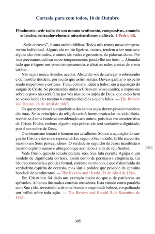 Cortesia para com todos, 16 de Outubro

Finalmente, sede todos de um mesmo sentimento, compassivos, amando
  os irmãos, entranhavelmente misericordiosos e afáveis. 1 Pedro 3:8.

    “Sede corteses”, é uma ordem bíblica. Todos nós temos nosso tempera-
mento individual. Alguns são muito ligeiros; outros, tendem a ser morosos;
alguns são obstinados, e outros são rudes e grosseiros, de palavras duras. Por
isso precisamos cultivar nosso temperamento, pondo-lhe um freio. ... Abrandai
tudo que é áspero em vosso temperamento, e alisai as rudes arestas de vosso
caráter.
    Não sejais nunca ríspidos, azedos. Abstende-vos de carregar o sobrecenho
e de mostrar desdém, por muito que assim sintais. Deveis ganhar o respeito
sendo respeitosos e corteses. Tratai com civilidade a todos; são a aquisição do
sangue de Cristo. Se procurardes imitar a Cristo em vosso caráter, a impressão
sobre o povo não será feita por vós mas pelos anjos de Deus, que estão bem
ao vosso lado; eles tocarão o coração daqueles a quem falais. — The Review
and Herald, 26 de Abril de 1887.
    Os que esperam ser companheiros dos santos anjos devem possuir maneiras
distintas. Se os princípios da religião cristã forem praticados na vida diária,
revelar-se-á uma bondosa consideração aos outros, pois isso era característica
de Cristo. Então, embora alguém seja pobre, ele terá verdadeira dignidade,
pois é um nobre de Deus.
    O cristianismo tornará o homem um cavalheiro. Somos a aquisição do san-
gue de Cristo, e devemos representá-Lo, seguir o Seu modelo. E Ele era cortês,
mesmo aos Seus perseguidores. O verdadeiro seguidor de Jesus manifesta o
mesmo espírito manso e abnegado que assinalou a vida de seu Senhor.                 [305]
    Vede Paulo, quando levado perante reis. Sua fala perante Agripa é um
modelo de digniﬁcada cortesia, assim como de persuasiva eloqüência. Eu
não recomendaria a polidez formal, corrente no mundo, e que é destituída do
verdadeiro espírito de cortesia, mas sim a polidez que procede da genuína
bondade de sentimentos. — The Review and Herald, 29 de Abril de 1884.
    Em Cristo nos foi dado um exemplo maior do que o de patriarcas ou
apóstolos. Aí temos ilustrada a cortesia verdadeira. Esta virtude corria paralela
com Sua vida, revestindo-a de uma branda e requintada beleza, e espalhando
seu brilho sobre toda ação. — The Review and Herald, 8 de Setembro de
1885.




                                      305
 
