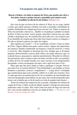 Um pequeno céu aqui, 24 de Janeiro

 Buscai o Senhor, vós todos os mansos da Terra, que pondes por obra o
   Seu juízo; buscai a justiça, buscai a mansidão; porventura sereis
           escondidos no dia da ira do Senhor. Sofonias 2:3.

    Em vista do que em breve há de sobrevir à Terra, eu vos rogo, irmãos
e irmãs, que andeis perante o Senhor com toda a mansidão e humildade de
espírito, lembrando do cuidado que Jesus tem por vós. Todos os mansos da
Terra são exortados a buscá-Lo... Quebre-se em pedaços o próprio eu diante
de Deus. É duro isso fazer; somos, porém, advertidos a deixar-nos cair sobre
a Pedra e despedaçar-nos, do contrário Ela cairá sobre nós e nos reduzirá a pó.
É aos humildes de coração que Jesus fala; Seus braços eternos os enlaçam, e
Ele não os deixará a perecer nas mãos dos ímpios.
    Que signiﬁca ser cristão? — É ser semelhante a Cristo; é fazer as obras
de Cristo. Alguns falham num ponto, outros noutro. Alguns são impacientes
por natureza. Satanás compreende sua fraqueza, e trata de vencê-los, e tornar
a vencê-los. Mas ninguém se desanime por isso. Sempre que se levantem
pequenos aborrecimentos e provas, pedi a Deus, em oração silenciosa, que vos
conceda forças e graça para os suportar pacientemente. Há poder no silêncio;
não pronuncieis uma só palavra antes de terdes enviado ao alto vossa petição,
ao Deus do Céu. Se sempre ﬁzerdes isso, logo vencereis vosso temperamento
precipitado, e tereis um pequeno céu aqui, com o qual ireis para o Céu.
    Deus quer que Seu povo limpe as mãos e puriﬁque o coração. Porven-
tura fazer isso os tornará infelizes? Virá infelicidade a sua família se forem
bondosos e pacientes, corteses e longânimos? — Longe disso! A bondade
que manifestarem para com a família, reﬂetir-se-á sobre eles mesmos. Essa
é a obra que deve ser promovida no lar. Se os membros de uma família não
estiverem preparados para habitar em paz aqui, não estarão preparados para
morar com a família que se há de reunir em volta do grande trono branco. ...
    Temos de esforçar por separar de nós o pecado, conﬁando nos méritos do
sangue de Cristo; e então, no dia da aﬂição, quando o inimigo nos pressionar,
andaremos entre os anjos. Eles serão como um muro de fogo em torno de
nós; e nós um dia andaremos com eles na cidade de Deus. — The Review and
Herald, 19 de Novembro de 1908.                                                   [27]




                                      27
 