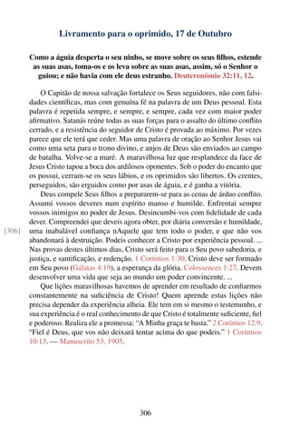 Livramento para o oprimido, 17 de Outubro

        Como a águia desperta o seu ninho, se move sobre os seus ﬁlhos, estende
         as suas asas, toma-os e os leva sobre as suas asas, assim, só o Senhor o
          guiou; e não havia com ele deus estranho. Deuteronômio 32:11, 12.

            O Capitão de nossa salvação fortalece os Seus seguidores, não com falsi-
        dades cientíﬁcas, mas com genuína fé na palavra de um Deus pessoal. Esta
        palavra é repetida sempre, e sempre, e sempre, cada vez com maior poder
        aﬁrmativo. Satanás reúne todas as suas forças para o assalto do último conﬂito
        cerrado, e a resistência do seguidor de Cristo é provada ao máximo. Por vezes
        parece que ele terá que ceder. Mas uma palavra de oração ao Senhor Jesus vai
        como uma seta para o trono divino, e anjos de Deus são enviados ao campo
        de batalha. Volve-se a maré. A maravilhosa luz que resplandece da face de
        Jesus Cristo tapou a boca dos ardilosos oponentes. Sob o poder do encanto que
        os possui, cerram-se os seus lábios, e os oprimidos são libertos. Os crentes,
        perseguidos, são erguidos como por asas de águia, e é ganha a vitória.
            Deus compele Seus ﬁlhos a prepararem-se para as cenas de árduo conﬂito.
        Assumi vossos deveres num espírito manso e humilde. Enfrentai sempre
        vossos inimigos no poder de Jesus. Desincumbi-vos com ﬁdelidade de cada
        dever. Compreendei que deveis agora obter, por diária conversão e humildade,
[306]   uma inabalável conﬁança nAquele que tem todo o poder, e que não vos
        abandonará à destruição. Podeis conhecer a Cristo por experiência pessoal. ...
        Nas provas destes últimos dias, Cristo será feito para o Seu povo sabedoria, e
        justiça, e santiﬁcação, e redenção. 1 Coríntios 1:30. Cristo deve ser formado
        em Seu povo (Gálatas 4:19), a esperança da glória. Colossences 1:27. Devem
        desenvolver uma vida que seja ao mundo um poder convincente. ...
            Que lições maravilhosas havemos de aprender em resultado de conﬁarmos
        constantemente na suﬁciência de Cristo! Quem aprende estas lições não
        precisa depender da experiência alheia. Ele tem em si mesmo o testemunho, e
        sua experiência é o real conhecimento de que Cristo é totalmente suﬁciente, ﬁel
        e poderoso. Realiza ele a promessa: “A Minha graça te basta.” 2 Coríntios 12:9.
        “Fiel é Deus, que vos não deixará tentar acima do que podeis.” 1 Coríntios
        10:13. — Manuscrito 53, 1905.




                                             306
 
