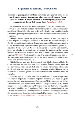 Seguidores do cordeiro, 18 de Outubro

Estes são os que seguem o Cordeiro para onde quer que vai. Estes são os
 que dentre os homens foram comprados como primícias para Deus e
   para o Cordeiro. E na sua boca não se achou engano; porque são
       irrepreensíveis diante do trono de Deus. Apocalipse 14:4, 5.

    O Senhor tem na Terra um povo que segue o Cordeiro aonde quer que vá.
Tem Ele os Seus milhares que não inclinaram os joelhos a Baal. Esses estarão
com Ele no Monte Sião. Mas aqui na Terra têm de eles estar cingidos de toda
a armadura, prontos para empenhar-se na obra de salvar os que estão prestes a
perecer. ...
    Não precisamos esperar até que sejamos trasladados, para então seguir a
Cristo. O povo de Deus pode fazer isso cá em baixo. Só havemos de seguir o
Cordeiro nos átrios celestiais, se O seguirmos aqui. ... Não devemos seguir a
Cristo intermitente ou caprichosamente, apenas quando é para vantagem nossa.
Devemos decidir segui-Lo. Na vida diária devemos seguir o Seu exemplo,
como um rebanho segue, conﬁante, seu pastor. Devemos segui-Lo mesmo
sofrendo por Sua causa, dizendo a todo passo: “Ainda que Ele me mate, nEle
esperarei.” Jó 13:15. A prática de Sua vida deve ser a prática da nossa. E ao as-   [307]
sim buscarmos ser semelhantes a Ele, e a pôr nossa vontade em conformidade
com a Sua, havemos de revelá-Lo.
    Não habitamos uma terra de sonhos e de inatividade. Somos soldados de
Cristo, alistados na obra de mostrar nossa lealdade Àquele que nos remiu. O
que havemos de ser no lar celestial, uma vez salvos, eternamente salvos, será
o reﬂexo do que somos agora, no caráter e em santo serviço. Não deveremos
mostrar nossa lealdade, guardando os mandamentos aqui, neste nosso vale de
prova? ...
    Estamos seguindo a Cristo com inabalável lealdade, tendo sempre ante
nós Sua vida de perfeita obediência, de pureza e sacrifício, de modo que, pelo
contemplar, nos transformemos em Sua imagem? Esforçamo-nos por imitar
Sua ﬁdelidade? Se nos educarmos no sentido de poder dizer: Sê Tu o meu
modelo; se, com os olhos da fé, O virmos como um Salvador vivo, então
seremos fortalecidos para O seguirmos. Então, com os incontaminados, segui-
Lo-emos na vida futura. Como testemunhas oculares e do coração, podemos
dar testemunho de Sua majestade, pois pela fé estivemos com Ele no santo
monte. — The Review and Herald, 12 de Abril de 1898.




                                      307
 