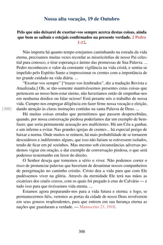 Nossa alta vocação, 19 de Outubro

        Pelo que não deixarei de exortar-vos sempre acerca destas coisas, ainda
        que bem as saibais e estejais conﬁrmados na presente verdade. 2 Pedro
                                          1:12.

             Não importa há quanto tempo estejamos caminhando na estrada da vida
        eterna, precisamos muitas vezes recordar as misericórdias de nosso Pai celes-
        tial para conosco, e tirar esperança e ânimo das promessas de Sua Palavra. ...
        Pedro reconheceu o valor da constante vigilância na vida cristã, e sentiu-se
        impelido pelo Espírito Santo a impressionar os crentes com a importância de
        ter grande cuidado na vida diária. ...
             “Exortar-vos sempre” [“trazer-vos lembrados”, diz a tradução Revista e
        Atualizada.] Oh, se tão-somente mantivéssemos presentes estas coisas que
        pertencem ao nosso bem-estar eterno, não haveríamos então de empenhar-nos
        em nenhuma doidice ou falar ocioso! Está perante nós o trabalho de nossa
        vida. Cumpre-nos empregar diligência em fazer ﬁrme nossa vocação e eleição,
[308]   dando atenção às claras instruções contidas na santa Palavra de Deus. ...
             Há muitas coisas erradas que permitimos que passem despercebidas,
        quando, por nossa conversação piedosa poderíamos dar um exemplo de bem-
        fazer, que seria permanente acusação aos malfeitores. Há um Céu a ganhar,
        e um inferno a evitar. Nas grandes igrejas de crentes... há especial perigo de
        baixar a norma. Onde muitos se reúnem, há mais probabilidade de se tornarem
        descuidosos e indiferentes alguns, que isso não fariam se estivessem isolados,
        tendo de ﬁcar em pé sozinhos. Mas mesmo sob circunstâncias adversas po-
        demos vigiar em oração, e dar exemplo de conversação piedosa, o que será
        poderoso testemunho em favor do direito.
             O Senhor deseja que tomemos a sério o viver. Não podemos correr o
        risco de pronunciar palavras que haveriam de desanimar nossos companheiros
        de peregrinação no caminho cristão. Cristo deu a vida para que com Ele
        pudéssemos viver na glória. Através da eternidade Ele terá nas mãos as
        cicatrizes dos cruéis cravos, com os quais foi pregado à cruz do Calvário — e
        tudo isso para que tivéssemos vida eterna. ...
             Estamos agora preparando-nos para a vida futura e eterna; e logo, se
        permanecermos ﬁéis, veremos as portas da cidade de nosso Deus revolverem
        em seus gonzos resplendentes, para que entrem em sua herança eterna as
        nações que guardaram a verdade. — Manuscrito 23, 1910.




                                             308
 