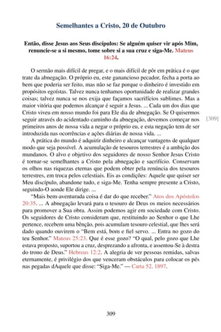 Semelhantes a Cristo, 20 de Outubro

Então, disse Jesus aos Seus discípulos: Se alguém quiser vir após Mim,
 renuncie-se a si mesmo, tome sobre si a sua cruz e siga-Me. Mateus
                                 16:24.

    O sermão mais difícil de pregar, e o mais difícil de pôr em prática é o que
trate da abnegação. O próprio eu, este ganancioso pecador, fecha a porta ao
bem que poderia ser feito, mas não se faz porque o dinheiro é investido em
propósitos egoístas. Talvez nunca tenhamos oportunidade de realizar grandes
coisas; talvez nunca se nos exija que façamos sacrifícios sublimes. Mas a
maior vitória que podemos alcançar é seguir a Jesus. ... Cada um dos dias que
Cristo viveu em nosso mundo foi para Ele dia de abnegação. Se O quisermos
seguir através do acidentado caminho da abnegação, devemos começar nos            [309]
primeiros anos de nossa vida a negar o próprio eu, e esta negação tem de ser
introduzida nas ocorrências e ações diárias de nossa vida. ...
    A prática do mundo é adquirir dinheiro e alcançar vantagens de qualquer
modo que seja possível. A acumulação de tesouros terrestres é a ambição dos
mundanos. O alvo e objetivo dos seguidores de nosso Senhor Jesus Cristo
é tornar-se semelhantes a Cristo pela abnegação e sacrifício. Conservam
os olhos nas riquezas eternas que podem obter pela renúncia dos tesouros
terrestres, em troca pelos celestiais. Eis as condições: Aquele que quiser ser
Meu discípulo, abandone tudo, e siga-Me. Tenha sempre presente a Cristo,
seguindo-O aonde Ele dirige. ...
    “Mais bem-aventurada coisa é dar do que receber.” Atos dos Apóstolos
20:35. ... A abnegação levará para o tesouro de Deus os meios necessários
para promover a Sua obra. Assim podemos agir em sociedade com Cristo.
Os seguidores de Cristo consideram que, restituindo ao Senhor o que Lhe
pertence, recebem uma bênção, pois acumulam tesouro celestial, que lhes será
dado quando ouvirem o “Bem está, bom e ﬁel servo. ... Entra no gozo do
teu Senhor.” Mateus 25:23. Que é esse gozo? “O qual, pelo gozo que Lhe
estava proposto, suportou a cruz, desprezando a afronta, e assentou-Se à destra
do trono de Deus.” Hebreus 12:2. A alegria de ver pessoas remidas, salvas
eternamente, é privilégio dos que venceram obstáculos para colocar os pés
nas pegadas dAquele que disse: “Siga-Me.” — Carta 52, 1897.




                                     309
 