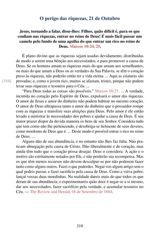 O perigo das riquezas, 21 de Outubro

          Jesus, tornando a falar, disse-lhes: Filhos, quão difícil é, para os que
         conﬁam nas riquezas, entrar no reino de Deus! É mais fácil passar um
          camelo pelo fundo de uma agulha do que entrar um rico no reino de
                                Deus. Marcos 10:24, 25.

            É plano divino que as riquezas sejam usadas devidamente, distribuídas
        de modo a serem uma bênção aos necessitados, e para promover a causa de
        Deus. Se os homens amam as riquezas mais do que amam aos semelhantes,
        ou mais do que amam a Deus ou as verdades da Sua Palavra, se têm o coração
        preso às riquezas, não poderão então ter a vida eterna. ... Aqui as criaturas são
[310]   provadas; e, como o jovem rico, muitos se afastam, tristes, porque não podem
        levar suas riquezas e tesouros para o Céu. ...
            “Para Deus todas as coisas são possíveis.” Marcos 10:27. ... A verdade,
        incutida no coração pelo Espírito de Deus, expulsará o amor das riquezas.
        O amor de Jesus e amor do dinheiro não podem habitar no mesmo coração.
        O amor de Deus ultrapassa tanto o amor do dinheiro que o possuidor rompe
        com as riquezas e transfere suas afeições para Deus. Pelo amor é ele então
        levado a ministrar às necessidades dos pobres e ajudar a causa de Deus. É seu
        maior prazer dispor da devida maneira os bens de seu Senhor. Considera tudo
        que tem como não lhe pertencendo, e desobriga-se ﬁelmente de seus deveres,
        como mordomo de Deus que é. ... Deste modo é possível entrar o rico no reino
        de Deus. ...
            Alguns dão de sua abundância, e no entanto não lhes faz falta. Não pra-
        ticam abnegação pela causa de Cristo. Dão liberalmente e de coração, mas
        ainda têm tudo que o coração possa desejar. Deus o considera. A ação e o
        motivo são estritamente notados por Ele, e não perderão sua recompensa. Mas
        os que têm menos recursos não devem desculpar-se por não poderem fazer
        tanto como alguns outros. Fazei o que puderdes. Negai-vos algum artigo sem o
        qual podeis passar, e fazei sacrifício pela causa de Deus. Como a viúva pobre,
        lançai vossas duas moedinhas. Na realidade dareis mais do que todos os que
        deram de sua abundância; e experimentareis quão doce é negar-se a si mesmo,
        dar aos necessitados, fazer sacrifício pela verdade, e acumular tesouros no
        Céu. — The Review and Herald, 16 de Setembro de 1884.




                                              310
 