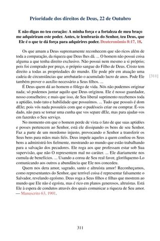 Prioridade dos direitos de Deus, 22 de Outubro

 E não digas no teu coração: A minha força e a fortaleza de meu braço
me adquiriram este poder. Antes, te lembrarás do Senhor, teu Deus, que
 Ele é o que te dá força para adquirires poder. Deuteronômio 8:17, 18.

    Os que amam a Deus supremamente reconhecem que são ricos além de
toda a comparação, da riqueza que Deus lhes dá. ... O homem não possui coisa
alguma a que tenha direito exclusivo. Não possui nem mesmo a si próprio;
pois foi comprado por preço, o próprio sangue do Filho de Deus. Cristo tem
direito a todas as propriedades do mundo. Ele pode pôr em atuação uma
cadeia de circunstâncias que arrebatarão o acumulado lucro de anos. Pode Ele    [311]
também prover o auxílio necessário a Seus ﬁlhos. ...
    É Deus quem dá ao homem o fôlego de vida. Nós não podemos originar
nada; só podemos juntar aquilo que Deus originou. Ele é nosso guardador,
nosso conselheiro; e mais que isso, de Seu liberal suprimento recebemos toda
a aptidão, todo tato e habilidade que possuímos. ... Tudo que possuís é dom
dEle; pois vós nada possuíeis com que o pudésseis criar ou comprar. É-vos
dado, não para se tornar uma cunha que vos separe dEle, mas para ajudar-vos
em fazerdes o Seu serviço.
    No momento em que o homem perde de vista o fato de que suas aptidões
e posses pertencem ao Senhor, está ele dissipando os bens de seu Senhor.
Faz a parte de um mordomo injusto, provocando o Senhor a transferir os
Seus bens para mãos mais ﬁéis. Deus impele aqueles a quem conﬁou os Seus
bens a administrá-los ﬁelmente, mostrando ao mundo que estão trabalhando
para a salvação dos pecadores. Ele roga aos que professam estar sob Sua
supervisão, que não O representem mal no caráter. ... Ele diariamente nos
cumula de benefícios. ... Usando a coroa de Seu real favor, gloriﬁquemo-Lo
comunicando aos outros a abundância que Ele nos concedeu.
    Quem nos dera amor, sagrado, santo e altruísta amor! Reconheçamos,
como representantes do Senhor, que terrível coisa é representar falsamente o
Salvador, revelando egoísmo. Deus roga a Seus ﬁlhos e ﬁlhas que mostrem ao
mundo que Ele não é egoísta, mas é rico em planos generosos, altruístas. Está
Ele à espera de condutos através dos quais comunicar a riqueza de Seu amor.
— Manuscrito 63, 1901.




                                    311
 