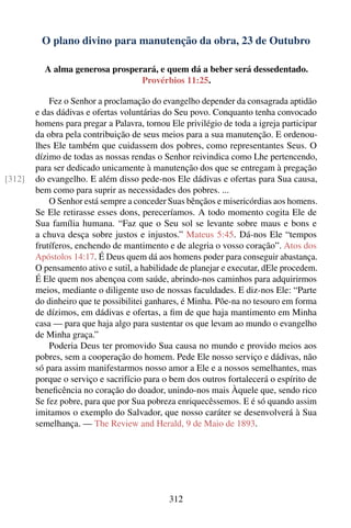 O plano divino para manutenção da obra, 23 de Outubro

          A alma generosa prosperará, e quem dá a beber será dessedentado.
                                 Provérbios 11:25.

            Fez o Senhor a proclamação do evangelho depender da consagrada aptidão
        e das dádivas e ofertas voluntárias do Seu povo. Conquanto tenha convocado
        homens para pregar a Palavra, tornou Ele privilégio de toda a igreja participar
        da obra pela contribuição de seus meios para a sua manutenção. E ordenou-
        lhes Ele também que cuidassem dos pobres, como representantes Seus. O
        dízimo de todas as nossas rendas o Senhor reivindica como Lhe pertencendo,
        para ser dedicado unicamente à manutenção dos que se entregam à pregação
[312]   do evangelho. E além disso pede-nos Ele dádivas e ofertas para Sua causa,
        bem como para suprir as necessidades dos pobres. ...
            O Senhor está sempre a conceder Suas bênçãos e misericórdias aos homens.
        Se Ele retirasse esses dons, pereceríamos. A todo momento cogita Ele de
        Sua família humana. “Faz que o Seu sol se levante sobre maus e bons e
        a chuva desça sobre justos e injustos.” Mateus 5:45. Dá-nos Ele “tempos
        frutíferos, enchendo de mantimento e de alegria o vosso coração”. Atos dos
        Apóstolos 14:17. É Deus quem dá aos homens poder para conseguir abastança.
        O pensamento ativo e sutil, a habilidade de planejar e executar, dEle procedem.
        É Ele quem nos abençoa com saúde, abrindo-nos caminhos para adquirirmos
        meios, mediante o diligente uso de nossas faculdades. E diz-nos Ele: “Parte
        do dinheiro que te possibilitei ganhares, é Minha. Põe-na no tesouro em forma
        de dízimos, em dádivas e ofertas, a ﬁm de que haja mantimento em Minha
        casa — para que haja algo para sustentar os que levam ao mundo o evangelho
        de Minha graça.”
            Poderia Deus ter promovido Sua causa no mundo e provido meios aos
        pobres, sem a cooperação do homem. Pede Ele nosso serviço e dádivas, não
        só para assim manifestarmos nosso amor a Ele e a nossos semelhantes, mas
        porque o serviço e sacrifício para o bem dos outros fortalecerá o espírito de
        beneﬁcência no coração do doador, unindo-nos mais Àquele que, sendo rico
        Se fez pobre, para que por Sua pobreza enriquecêssemos. E é só quando assim
        imitamos o exemplo do Salvador, que nosso caráter se desenvolverá à Sua
        semelhança. — The Review and Herald, 9 de Maio de 1893.




                                             312
 