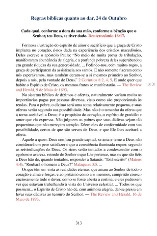 Regras bíblicas quanto ao dar, 24 de Outubro

   Cada qual, conforme o dom da sua mão, conforme a bênção que o
         Senhor, teu Deus, te tiver dado. Deuteronômio 16:17.

    Formosa ilustração do espírito de amor e sacrifício que a graça de Cristo
implanta no coração, é-nos dada na experiência dos cristãos macedônios.
Deles escreve o apóstolo Paulo: “No meio de muita prova de tribulação,
manifestaram abundância de alegria, e a profunda pobreza deles superabundou
em grande riqueza da sua generosidade. ... Pedindo-nos, com muitos rogos, a
graça de participarem da assistência aos santos. E não somente ﬁzeram como
nós esperávamos, mas também deram-se a si mesmos primeiro ao Senhor,
depois a nós, pela vontade de Deus.” 2 Coríntios 8:2, 4, 5. E onde quer que
habite o Espírito de Cristo, os mesmos frutos se manifestarão. — The Review     [313]
and Herald, 9 de Maio de 1893.
    No sistema bíblico de dízimos e ofertas, naturalmente variam muito as
importâncias pagas por pessoas diversas, visto como são proporcionais às
rendas. Para o pobre, o dízimo será uma soma relativamente pequena, e suas
ofertas serão segundo sua possibilidade. Mas não é o tamanho da oferta que
a torna aceitável a Deus; é o propósito do coração, o espírito de gratidão e
amor que ela expressa. Não julguem os pobres que suas dádivas sejam tão
pequeninas que não mereçam atenção. Dêem eles de conformidade com sua
possibilidade, certos de que são servos de Deus, e que Ele lhes aceitará a
oferta.
    Aquele a quem Deus conﬁou grande capital, se ama e teme a Deus não
considerará um peso satisfazer o que a consciência iluminada requer, segundo
as reivindicações de Deus. Os ricos serão tentados a condescender com o
egoísmo e avareza, retendo do Senhor o que Lhe pertence, mas os que são ﬁéis
a Deus hão de, quando tentados, responder a Satanás: “Está escrito” (Mateus
4:4): “Roubará o homem a Deus?” Malaquias 3:8. ...
    Os que têm em vista as realidades eternas, que amam ao Senhor de todo o
coração e alma e forças, e ao próximo como a si mesmos, cumprirão consci-
enciosamente todo o dever, como se fosse aberta a cortina, e eles pudessem
ver que estavam trabalhando à vista do Universo celestial. ... Todos os que
possuem... o Espírito de Cristo hão de, com animosa alegria, dar-se pressa em
levar suas dádivas ao tesouro do Senhor. — The Review and Herald, 16 de
Maio de 1893.




                                    313
 