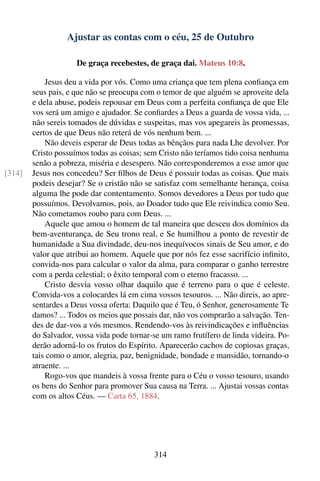 Ajustar as contas com o céu, 25 de Outubro

                     De graça recebestes, de graça dai. Mateus 10:8.

            Jesus deu a vida por vós. Como uma criança que tem plena conﬁança em
        seus pais, e que não se preocupa com o temor de que alguém se aproveite dela
        e dela abuse, podeis repousar em Deus com a perfeita conﬁança de que Ele
        vos será um amigo e ajudador. Se conﬁardes a Deus a guarda de vossa vida, ...
        não sereis tomados de dúvidas e suspeitas, mas vos apegareis às promessas,
        certos de que Deus não reterá de vós nenhum bem. ...
            Não deveis esperar de Deus todas as bênçãos para nada Lhe devolver. Por
        Cristo possuímos todas as coisas; sem Cristo não teríamos tido coisa nenhuma
        senão a pobreza, miséria e desespero. Não corresponderemos a esse amor que
[314]   Jesus nos concedeu? Ser ﬁlhos de Deus é possuir todas as coisas. Que mais
        podeis desejar? Se o cristão não se satisfaz com semelhante herança, coisa
        alguma lhe pode dar contentamento. Somos devedores a Deus por tudo que
        possuímos. Devolvamos, pois, ao Doador tudo que Ele reivindica como Seu.
        Não cometamos roubo para com Deus. ...
            Aquele que amou o homem de tal maneira que desceu dos domínios da
        bem-aventurança, de Seu trono real, e Se humilhou a ponto de revestir de
        humanidade a Sua divindade, deu-nos inequívocos sinais de Seu amor, e do
        valor que atribui ao homem. Aquele que por nós fez esse sacrifício inﬁnito,
        convida-nos para calcular o valor da alma, para comparar o ganho terrestre
        com a perda celestial; o êxito temporal com o eterno fracasso. ...
            Cristo desvia vosso olhar daquilo que é terreno para o que é celeste.
        Convida-vos a colocardes lá em cima vossos tesouros. ... Não direis, ao apre-
        sentardes a Deus vossa oferta: Daquilo que é Teu, ó Senhor, generosamente Te
        damos? ... Todos os meios que possais dar, não vos comprarão a salvação. Ten-
        des de dar-vos a vós mesmos. Rendendo-vos às reivindicações e inﬂuências
        do Salvador, vossa vida pode tornar-se um ramo frutífero de linda videira. Po-
        derão adorná-lo os frutos do Espírito. Aparecerão cachos de copiosas graças,
        tais como o amor, alegria, paz, benignidade, bondade e mansidão, tornando-o
        atraente. ...
            Rogo-vos que mandeis à vossa frente para o Céu o vosso tesouro, usando
        os bens do Senhor para promover Sua causa na Terra. ... Ajustai vossas contas
        com os altos Céus. — Carta 65, 1884.




                                            314
 