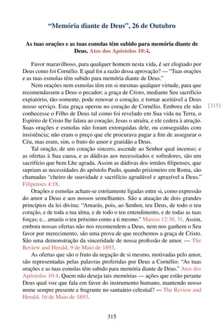“Memória diante de Deus”, 26 de Outubro

 As tuas orações e as tuas esmolas têm subido para memória diante de
                     Deus. Atos dos Apóstolos 10:4.

    Favor maravilhoso, para qualquer homem nesta vida, é ser elogiado por
Deus como foi Cornélio. E qual foi a razão dessa aprovação? — “Tuas orações
e as tuas esmolas têm subido para memória diante de Deus.”
    Nem orações nem esmolas têm em si mesmas qualquer virtude, para que
recomendassem a Deus o pecador; a graça de Cristo, mediante Seu sacrifício
expiatório, tão-somente, pode renovar o coração, e tornar aceitável a Deus
nosso serviço. Esta graça operou no coração de Cornélio. Embora ele não              [315]
conhecesse o Filho de Deus tal como foi revelado em Sua vida na Terra, o
Espírito de Cristo lhe falara ao coração; Jesus o atraíra, e ele cedera à atração.
Suas orações e esmolas não foram extorquidas dele, ou conseguidas com
insistência; não eram o preço que ele procurava pagar a ﬁm de assegurar o
Céu, mas eram, sim, o fruto do amor e gratidão a Deus.
    Tal oração, de um coração sincero, ascende ao Senhor qual incenso; e
as ofertas à Sua causa, e as dádivas aos necessitados e sofredores, são um
sacrifício que bem Lhe agrada. Assim as dádivas dos irmãos ﬁlipenses, que
supriam as necessidades do apóstolo Paulo, quando prisioneiro em Roma, são
chamadas “cheiro de suavidade e sacrifício agradável e aprazível a Deus.”
Filipenses 4:18.
    Orações e esmolas acham-se estritamente ligadas entre si, como expressão
do amor a Deus e aos nossos semelhantes. São a atuação de dois grandes
princípios da lei divina: “Amarás, pois, ao Senhor, teu Deus, de todo o teu
coração, e de toda a tua alma, e de todo o teu entendimento, e de todas as tuas
forças; e... amarás o teu próximo como a ti mesmo.” Marcos 12:30, 31. Assim,
embora nossas ofertas não nos recomendem a Deus, nem nos ganhem o Seu
favor por merecimento, são uma prova de que recebemos a graça de Cristo.
São uma demonstração da sinceridade de nossa proﬁssão de amor. — The
Review and Herald, 9 de Maio de 1893.
    As ofertas que são o fruto da negação de si mesmo, motivadas pelo amor,
são representadas pelas palavras proferidas por Deus a Cornélio: “As tuas
orações e as tuas esmolas têm subido para memória diante de Deus.” Atos dos
Apóstolos 10:4. Quem não deseja tais memórias — ações que estão perante
Deus qual voz que fala em favor do instrumento humano, mantendo nosso
nome sempre presente e fragrante no santuário celestial? — The Review and
Herald, 16 de Maio de 1893.


                                      315
 