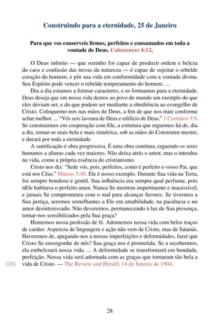 Construindo para a eternidade, 25 de Janeiro

          Para que vos conserveis ﬁrmes, perfeitos e consumados em toda a
                         vontade de Deus. Colossences 4:12.

           O Deus inﬁnito — que sozinho foi capaz de produzir ordem e beleza
       do caos e confusão das trevas da natureza — é capaz de sujeitar o rebelde
       coração do homem, e pôr sua vida em conformidade com a vontade divina.
       Seu Espírito pode vencer o rebelde temperamento do homem. ...
           Dia a dia estamos a formar caracteres, e os formamos para a eternidade.
       Deus deseja que em nossa vida demos ao povo do mundo um exemplo do que
       eles deviam ser, e do que podem ser mediante a obediência ao evangelho de
       Cristo. Coloquemo-nos nas mãos de Deus, a ﬁm de que nos trate conforme
       achar melhor. ... “Vós sois lavoura de Deus e edifício de Deus.” 1 Coríntios 3:9.
       Se construirmos em cooperação com Ele, a estrutura que erguemos há de, dia
       a dia, tornar-se mais bela e mais simétrica, sob as mãos do Construtor-mestre,
       e durará por toda a eternidade.
           A santiﬁcação é obra progressiva. É uma obra contínua, erguendo os seres
       humanos a alturas cada vez maiores. Não deixa atrás o amor, mas o introduz
       na vida, como a própria essência do cristianismo.
           Cristo nos diz: “Sede vós, pois, perfeitos, como é perfeito o vosso Pai, que
       está nos Céus.” Mateus 5:48. Ele é nosso exemplo. Durante Sua vida na Terra,
       foi sempre bondoso e gentil. Sua inﬂuência era sempre qual perfume, pois
       nEle habitava o perfeito amor. Nunca Se mostrou impertinente e inacessível,
       e jamais Se comprometeu com o mal para alcançar favores. Se tivermos a
       Sua justiça, seremos semelhantes a Ele em amabilidade, na paciência e no
       amor desinteressado. Não deveremos, permanecendo à luz de Sua presença,
       tornar-nos sensibilizados pela Sua graça?
           Honremos nossa proﬁssão de fé. Adornemos nossa vida com belos traços
       de caráter. Aspereza de linguagem e ação não vem de Cristo, mas de Satanás.
       Haveremos de, apegando-nos a nossas imperfeições e deformidades, fazer que
       Cristo Se envergonhe de nós? Sua graça nos é prometida. Se a recebermos,
       ela embelezará nossa vida. ... A deformidade se transformará em bondade,
       perfeição. Nossa vida será adornada com as graças que tornaram tão bela a
[28]   vida de Cristo. — The Review and Herald, 14 de Janeiro de 1904.




                                              28
 