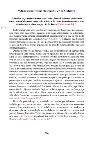 “Onde estão vossas afeições?”, 27 de Outubro

          Portanto, se já ressuscitastes com Cristo, buscai as coisas que são de
        cima, onde Cristo está assentado à destra de Deus. Pensai nas coisas que
               são de cima e não nas que são da Terra. Colossences 3:1, 2.
[316]
            Podemos ter altas antecipações acerca das coisas desta vida, mas deparar-
        nos-emos com decepções. Veremos que essas antecipações se esfumarão.
        Eis, porém, “uma herança incorruptível, incontaminável e que se não pode
        murchar, guardada nos Céus para vós”. 1 Pedro 1:4. É preciso que ﬁxemos
        nossos pensamentos nas coisas que permanecem, não nas que passam com
        o uso. Se ﬁxarmos nossas esperanças no mundo futuro, imortal, não nos
        decepcionaremos.
            Quando Cristo veio ao mundo, viu Ele que os homens haviam deixado fora
        de cogitação a vida futura, eterna. Ele veio para nos pôr ao alcance essa vida,
        a ﬁm de que, contemplando-a, fôssemos levados a mudar nossa atitude para
        com as coisas da vida presente, e nossas afeições fossem colocadas nas coisas
        de cima, e não nas da terra, que tão logo hão de passar. A sombra que Satanás
        fez intervir entre nossa vida e Deus, Cristo procura afastar, para que a vista de
        Deus e da eternidade se torne clara. Conquanto Ele não despreze este mundo,
        coloca-o em seu devido lugar de subordinação. E então coloca as coisas da
        eternidade em sua relativa importância perante nós, para que ﬁxemos o olhar
        da fé no invisível. As coisas de interesse temporal têm poder para absorver os
        pensamentos e afeições, e é importante que estejamos constantemente a nos
        educar e treinar nossos pensamentos para que demorem em coisas de interesse
        eterno. Far-nos-á isso infelizes? Trará diﬁculdades à nossa vida, aqui? Não,
        com efeito! ... Quanto mais do Espírito de Deus, quanto mais de Sua graça
        for introduzido em nossa vida diária, tanto menos atrito haverá, tanto mais
        felicidade fruiremos, e tanto mais comunicaremos a outros. — The Review
        and Herald, 8 de Março de 1892.
            Deus não pretende que a eternidade nos domine por tal forma que nos
        inabilite para os deveres da vida; e nunca isso fará, se acostumarmos nossa
        mente a demorar nos temas da eternidade, e os misturarmos com os deveres
        de nossa vida. A contemplação das realidades eternas não nos incapacitará
        para os deveres desta vida. Todos os esforços e atividades úteis da vida devem
        revelar-se-nos como circundados de um santo arco-íris de promessa. — The
        Review and Herald, 2 de Fevereiro de 1897.




                                              316
 
