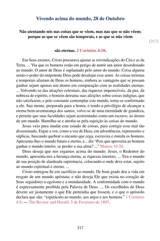Vivendo acima do mundo, 28 de Outubro

 Não atentando nós nas coisas que se vêem, mas nas que se não vêem;
     porque as que se vêem são temporais, e as que se não vêem
                                                                                  [317]

                       são eternas. 2 Coríntios 4:18.

     Em Seus ensinos, Cristo procurava ajustar as reivindicações do Céu e as da
Terra. ... Viu que os homens estão em perigo de nutrir um amor desordenado
ao mundo. O amor de Deus é suplantado pelo amor do mundo. Coisa alguma
senão o poder do onipotente Deus pode desalojar esse amor. As coisas terrenas
e temporais afastam de Deus os homens, embora as vantagens que se possam
ganhar sejam apenas um átomo em comparação com as realidades eternas.
... Volvendo-se das atrações celestiais, das riquezas imperecíveis, da paz, da
nobreza de espírito, o homem derrama suas afeições sobre coisas indignas, que
não satisfazem; e pelo constante contemplar este mundo, torna-se conformado
a ele. Sua mente, preparada para a honra, e tendo o privilégio de alcançar a
eterna bem-aventurança dos santos, volve-se de uma eternidade de grandeza,
e permite que suas faculdades sejam acorrentadas como um escravo, ao átomo
de um mundo. Humilha-se e atroﬁa-se pela sujeição às coisas do mundo.
     Jesus veio para mudar este estado de coisas, para corrigir esse mal tão
disseminado. Ergue a voz, como a voz de Deus, em advertências, repreensões e
súplicas, buscando quebrar o encanto que cega, escraviza e enreda os homens.
Apresenta-lhes o mundo futuro e eterno, e... diz “Pois que aproveita ao homem
ganhar o mundo inteiro, se perder a sua alma? ...” Mateus 16:26.
     Deus deseja que nos ergamos acima do mundo. Jesus, o Redentor do
mundo, apresenta-nos a herança eterna, as riquezas imortais. ... Tira o mundo
de sua posição de alardeada supremacia, colocando-o onde deve estar, sujeito
ao mundo espiritual e eterno. ...
     Cristo entregou-Se em sacrifício ao mundo. De bom grado deu a vida em
resgate de um mundo apóstata; e não deseja Ele que exista no coração de
Seus seguidores o egoísmo e a mundanidade. A conformidade com o mundo
é expressamente proibida pela Palavra de Deus. ... Os escolhidos de Deus
devem ser justamente o que Ele pretendia que fossem, e o que o apóstolo
declara que são: “espetáculo ao mundo, aos anjos e aos homens.” 1 Coríntios
4:9. — The Review and Herald, 2 de Fevereiro de 1897.




                                     317
 