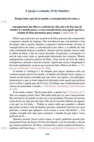 A igreja e o mundo, 29 de Outubro

             Porque tudo o que há no mundo, a concupiscência da carne, a
[318]

         concupiscência dos olhos e a soberba da vida, não é do Pai, mas do
        mundo. E o mundo passa, e a sua concupiscência; mas aquele que faz a
             vontade de Deus permanece para sempre. 1 João 2:16, 17.

            Muitos que professam crer na palavra de Deus parecem não compreender
        a enganosa atuação do inimigo. Não reconhecem que está próximo o ﬁm
        do tempo; sabe-o, porém, Satanás; e enquanto o homem dorme, ele atua. A
        concupiscência da carne, a concupiscência dos olhos, e a soberba da vida
        estão controlando homens e mulheres. Satanás está em atuação, mesmo entre
        os ﬁlhos de Deus, a ﬁm de causar desunião. O egoísmo, a corrupção e o
        mal de toda sorte, estão se apoderando ﬁrmemente dos corações. Muitos
        negligenciam a preciosa palavra de Deus. Uma novela ou livro de contos
        monopoliza a atenção e fascina a mente. Aquilo que excita a imaginação é
        devorado rapidamente, ao passo que é posta de lado a Palavra de Deus. — The
        Review and Herald, 2 de Janeiro de 1900.
            O mundo é o inimigo n 1 da religião, pois forças satânicas estão em
        contínua atuação através do mundo, e é objetivo de Satanás levar a igreja e o
        mundo em tão íntima comunhão que seus alvos, seu espírito, seus princípios,
        harmonizem, e que se torne impossível distinguir entre aquele que professa
        servir a Deus e aquele que não O serve. O inimigo atua continuamente para
        colocar em prioridade o mundo. — The Review and Herald, 26 de Fevereiro
        de 1895.
            É-nos dada a ordem: “Saí do meio deles, e apartai-vos.” 2 Coríntios 6:17.
        Não vos compete, porém, dizer: Não tenho nada que ver com o meu próximo.
        Ele está imerso no mundo; eu não sou o seu guardador. Pois por esta mesma
        razão devíeis ter algo para lhe dizer. Não deveis esconder debaixo do alqueire
        a luz que vos foi dada. ... Podem os outros saber que guardais o sábado,
        que credes na breve volta do Senhor; que bem, entretanto, fará isto ao vosso
        próximo, a menos que apliqueis vossa crença à vossa vida diária? ... Um
        simples exemplo fará mais para esclarecer o mundo do que toda a vossa
        proﬁssão de fé. ...
            Quantos existem, fracos como a água, os quais, poderiam possuir uma
        inesgotável Fonte de forças. O Céu está disposto a no-la conceder, a ﬁm de
        que sejamos poderosos em Deus, e alcancemos a plena estatura de homens e
[319]   mulheres em Cristo Jesus. — The Review and Herald, 9 de Janeiro de 1900.

                                            318
 