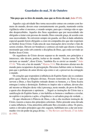Guardados do mal, 31 de Outubro

         Não peço que os tires do mundo, mas que os livres do mal. João 17:15.

            Aqueles cuja atividade lhes torna necessário entrar em contato com ho-
        mens do mundo, devem estar constantemente em guarda, mantendo estrita
        vigilância sobre si mesmos, e orando sempre, para que o inimigo não os apa-
        nhe despercebidos. Aqueles dos Seus seguidores que por necessidade são
        obrigados a tratar com pessoas do mundo, Deus concede graça, de acordo com
        suas necessidades. Se estiverem sempre em guarda, ser-lhes-á dada sabedoria
        especial quando forem obrigados a estar em companhia dos que não respeitam
        ao Senhor Jesus Cristo. Cada uma de suas transações deve revelar o fato de
        serem cristãos. Devem ser bondosos e corteses em tudo que dizem e fazem,
        mostrando que estão sob controle e disciplina de Deus, que estão servindo ao
        Senhor Jesus Cristo.
            Os seguidores de Cristo devem separar-se do mundo, nos princípios e
        interesses; não devem, porém, isolar-se do mundo. “Assim como Tu Me
        enviaste ao mundo”, disse Cristo, “também Eu os enviei ao mundo.” João
        17:18. “Vós sois a luz do mundo.” Mateus 5:14. Não devemos afastar-nos do
        mundo para escaparmos da perseguição. Devemos habitar entre os homens,
        para que o perfume do amor divino seja como o sal, a preservar da corrupção
        o mundo.
            Os corações que respondem à inﬂuência do Espírito Santo são os condutos
        pelos quais ﬂuem as bênçãos divinas. Fossem removidos da Terra os que
        servem a Deus, e Seu Espírito retirado dentre os homens, e a Terra ﬁcaria
        entregue à ruína e destruição. Embora os ímpios não o saibam, devem eles
        até mesmo as bênçãos desta vida à presença, neste mundo, do povo de Deus,
        a quem eles desprezam e oprimem. ... Seguir as instruções de Cristo traz a
        santiﬁcação do Espírito Santo, e isto habilita os homens e mulheres a revelar,
        no espírito e na palavra e ações, a fragrância e a salvadora graça da verdade. ...
            Os que obedecem à Palavra de Deus, e dia a dia recebem instrução de
        Cristo, trazem a marca dos princípios celestiais. Deles procede uma elevada
        e santa inﬂuência. Uma atmosfera ediﬁcante lhes circunda a alma. Os puros,
        santos e elevados princípios que eles seguem, habilitam-nos a dar um teste-
        munho vivo do poder da graça divina. — The Review and Herald, 27 de Julho
[321]   de 1905.




                                              320
 