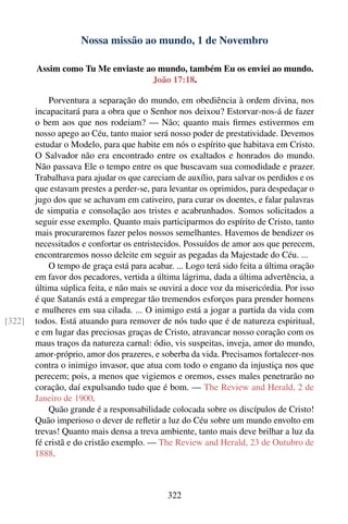 Nossa missão ao mundo, 1 de Novembro

        Assim como Tu Me enviaste ao mundo, também Eu os enviei ao mundo.
                                   João 17:18.

            Porventura a separação do mundo, em obediência à ordem divina, nos
        incapacitará para a obra que o Senhor nos deixou? Estorvar-nos-á de fazer
        o bem aos que nos rodeiam? — Não; quanto mais ﬁrmes estivermos em
        nosso apego ao Céu, tanto maior será nosso poder de prestatividade. Devemos
        estudar o Modelo, para que habite em nós o espírito que habitava em Cristo.
        O Salvador não era encontrado entre os exaltados e honrados do mundo.
        Não passava Ele o tempo entre os que buscavam sua comodidade e prazer.
        Trabalhava para ajudar os que careciam de auxílio, para salvar os perdidos e os
        que estavam prestes a perder-se, para levantar os oprimidos, para despedaçar o
        jugo dos que se achavam em cativeiro, para curar os doentes, e falar palavras
        de simpatia e consolação aos tristes e acabrunhados. Somos solicitados a
        seguir esse exemplo. Quanto mais participarmos do espírito de Cristo, tanto
        mais procuraremos fazer pelos nossos semelhantes. Havemos de bendizer os
        necessitados e confortar os entristecidos. Possuídos de amor aos que perecem,
        encontraremos nosso deleite em seguir as pegadas da Majestade do Céu. ...
            O tempo de graça está para acabar. ... Logo terá sido feita a última oração
        em favor dos pecadores, vertida a última lágrima, dada a última advertência, a
        última súplica feita, e não mais se ouvirá a doce voz da misericórdia. Por isso
        é que Satanás está a empregar tão tremendos esforços para prender homens
        e mulheres em sua cilada. ... O inimigo está a jogar a partida da vida com
[322]   todos. Está atuando para remover de nós tudo que é de natureza espiritual,
        e em lugar das preciosas graças de Cristo, atravancar nosso coração com os
        maus traços da natureza carnal: ódio, vis suspeitas, inveja, amor do mundo,
        amor-próprio, amor dos prazeres, e soberba da vida. Precisamos fortalecer-nos
        contra o inimigo invasor, que atua com todo o engano da injustiça nos que
        perecem; pois, a menos que vigiemos e oremos, esses males penetrarão no
        coração, daí expulsando tudo que é bom. — The Review and Herald, 2 de
        Janeiro de 1900.
            Quão grande é a responsabilidade colocada sobre os discípulos de Cristo!
        Quão imperioso o dever de reﬂetir a luz do Céu sobre um mundo envolto em
        trevas! Quanto mais densa a treva ambiente, tanto mais deve brilhar a luz da
        fé cristã e do cristão exemplo. — The Review and Herald, 23 de Outubro de
        1888.



                                             322
 