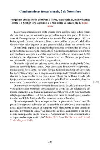 Combatendo as trevas morais, 2 de Novembro

Porque eis que as trevas cobriram a Terra, e a escuridão, os povos; mas
 sobre ti o Senhor virá surgindo, e a Sua glória se verá sobre ti. Isaías
                                 60:2.

    Esta época apresenta um triste quadro para aqueles cujos olhos foram
abertos para discernir os males que prevalecem por toda parte. O temor e
amor de Deus quase que abandonaram o mundo. Este é o tempo predito por
Isaías, quando “trevas cobriram a Terra, e a escuridão, os povos”. Multidões
são desviadas pelos enganos de uma geração inﬁel, e vivem nas trevas do erro.
    O malfazejo espírito de incredulidade encontra-se em todas as terras, e
permeia todas as classes da sociedade. É ela ensinada livremente em muitas
universidades, colégios e escolas superiores, e acha-se mesmo nas lições
ministradas em algumas escolas comuns e creches. Milhares que professam
ser cristãos dão atenção a espíritos enganadores. ...
    O mundo hoje está em gritante necessidade de uma revelação de Cristo
Jesus na pessoa de Seus santos. Deus deseja que Seu povo esteja perante o
mundo como povo santo. Por que? Porque há um mundo por ser salvo pela
luz da verdade evangélica; e enquanto a mensagem de verdade, destinada a
chamar os homens, das trevas para a maravilhosa luz de Deus, é dada pela
igreja, a vida de seus membros, santiﬁcada pelo Espírito de verdade, deve dar
testemunho da veracidade das mensagens proclamadas. ...                            [323]
    O mundo tem necessidade de uma demonstração do cristianismo prático.
Visto como os que professam ser seguidores de Cristo são um espetáculo a um
mundo incrédulo, é de toda a conveniência certiﬁcarem-se de estar na devida
relação para com Deus. ... A ﬁm de estar como luzes no mundo, precisam eles
ter a luz do Sol da Justiça a brilhar constantemente sobre eles. ...
    Quando o povo de Deus se separar tão completamente do mal que Ele
possa fazer repousar sobre eles em rica medida a luz do Céu, e esta se reﬂetir
deles, para o mundo, então se cumprirá mais plenamente do que jamais no
passado, a profecia de Isaías: “As nações [os gentios] caminharão à tua luz, e
os reis, ao resplendor que te nasceu. ... A abundância do mar se tornará a ti, e
as riquezas das nações a ti virão.” Isaías 60:3, 5. — The Review and Herald,
31 de Março de 1910.




                                     323
 