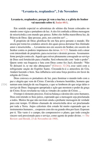 “Levanta-te, resplandece”, 3 de Novembro

         Levanta-te, resplandece, porque já vem a tua luz, e a glória do Senhor
                           vai nascendo sobre ti. Isaías 60:1.

            Em sentido especial os adventistas do sétimo dia foram colocados no
        mundo como vigias e portadores de luz. A eles foi conﬁada a última mensagem
        de misericórdia a um mundo que perece. Sobre eles brilha maravilhosa luz, da
        Palavra de Deus. Que pessoas, pois, nos convém ser? ...
            É propósito de Deus gloriﬁcar-Se em Seu povo perante o mundo. Ele
        anseia por torná-los condutos através dos quais possa derramar Seu ilimitado
        amor e misericórdia. ... Levantemo-nos em socorro do Senhor, em socorro do
        Senhor contra os poderes impetuosos das trevas. Jó 5:23. Satanás está a atuar
        com intensidade de propósito, para escravizar e destruir pessoas. Assumamos
        ﬁrme posição contra ele. Aquele que estiver plenamente consagrado ao serviço
        de Deus será fortalecido para a batalha. Será robustecido com “todo o poder”.
        Quem sente sua fraqueza e luta com Deus como fez Jacó, dizendo: “Não
        Te deixarei ir, se me não abençoares” (Gênesis 32:26), esse sairá com a
        refrigerante unção do Espírito Santo. Circundá-lo-á a atmosfera do Céu.
        Andará fazendo o bem. Sua inﬂuência será uma força positiva em favor da
        religião de Cristo.
            Deus convoca os portadores de luz, para iluminar o mundo todo com a
        paz e alegria que vem de Cristo. Convida a homens humildes, homens que
[324]   nutram uma intuição de sua fraqueza, e que se lembrem do que exige deles o
        serviço de Deus: linguagem apropriada e ação que mostrem o poder da graça
        de Cristo. Esses revelarão na vida as virtudes do caráter de Cristo. ...
            O tempo é elemento precioso. Está na balança o destino dos seres humanos.
        Deus está retendo os Seus juízos, esperando que a mensagem seja proclamada
        a todos. Muitos há que não ouviram ainda a probante mensagem de verdade
        para este tempo. O último chamado de misericórdia deve ser proclamado
        por toda a Terra. Anjos celestiais têm estado há muito esperando que os
        instrumentos humanos... cooperem com eles na grande obra por fazer. Esperam
        por ti. Tão vasto é o campo, tão compreensivo o plano, que todo coração
        sincero será pressionado para o serviço, como agente do poder divino. — The
        Review and Herald, 23 de Novembro de 1905.




                                            324
 