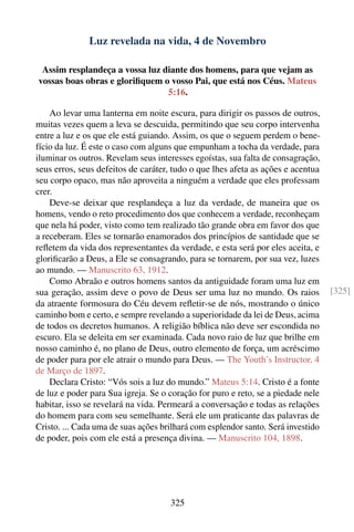 Luz revelada na vida, 4 de Novembro

 Assim resplandeça a vossa luz diante dos homens, para que vejam as
vossas boas obras e gloriﬁquem o vosso Pai, que está nos Céus. Mateus
                                5:16.

    Ao levar uma lanterna em noite escura, para dirigir os passos de outros,
muitas vezes quem a leva se descuida, permitindo que seu corpo intervenha
entre a luz e os que ele está guiando. Assim, os que o seguem perdem o bene-
fício da luz. É este o caso com alguns que empunham a tocha da verdade, para
iluminar os outros. Revelam seus interesses egoístas, sua falta de consagração,
seus erros, seus defeitos de caráter, tudo o que lhes afeta as ações e acentua
seu corpo opaco, mas não aproveita a ninguém a verdade que eles professam
crer.
    Deve-se deixar que resplandeça a luz da verdade, de maneira que os
homens, vendo o reto procedimento dos que conhecem a verdade, reconheçam
que nela há poder, visto como tem realizado tão grande obra em favor dos que
a receberam. Eles se tornarão enamorados dos princípios de santidade que se
reﬂetem da vida dos representantes da verdade, e esta será por eles aceita, e
gloriﬁcarão a Deus, a Ele se consagrando, para se tornarem, por sua vez, luzes
ao mundo. — Manuscrito 63, 1912.
    Como Abraão e outros homens santos da antiguidade foram uma luz em
sua geração, assim deve o povo de Deus ser uma luz no mundo. Os raios             [325]
da atraente formosura do Céu devem reﬂetir-se de nós, mostrando o único
caminho bom e certo, e sempre revelando a superioridade da lei de Deus, acima
de todos os decretos humanos. A religião bíblica não deve ser escondida no
escuro. Ela se deleita em ser examinada. Cada novo raio de luz que brilhe em
nosso caminho é, no plano de Deus, outro elemento de força, um acréscimo
de poder para por ele atrair o mundo para Deus. — The Youth’s Instructor, 4
de Março de 1897.
    Declara Cristo: “Vós sois a luz do mundo.” Mateus 5:14. Cristo é a fonte
de luz e poder para Sua igreja. Se o coração for puro e reto, se a piedade nele
habitar, isso se revelará na vida. Permeará a conversação e todas as relações
do homem para com seu semelhante. Será ele um praticante das palavras de
Cristo. ... Cada uma de suas ações brilhará com esplendor santo. Será investido
de poder, pois com ele está a presença divina. — Manuscrito 104, 1898.




                                     325
 