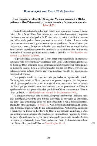 Boas relações com Deus, 26 de Janeiro

 Jesus respondeu e disse-lhe: Se alguém Me ama, guardará a Minha
palavra, e Meu Pai o amará, e viremos para ele e faremos nele morada.
                             João 14:23.

    Considerai a relação familiar que Cristo aqui apresenta, como existente
entre o Pai e Seus ﬁlhos. Sua presença e tutela são duradouras. Enquanto
conﬁarmos no salvador poder de Cristo, todas as artes e artifícios dos an-
jos caídos nada podem fazer para nos causar dano. Anjos celestiais estão
constantemente conosco, guiando-nos e protegendo-nos. Deus ordenou que
tivéssemos conosco Seu poder salvador, para nos habilitar a cumprir toda a
Sua vontade. Apoderemo-nos das promessas, e acariciemo-las momento a
momento. Creiamos que Deus toma a sério o que diz. — The Review and
Herald, 7 de Janeiro de 1909.
    Há possibilidade do crente em Cristo obter uma experiência inteiramente
suﬁciente para o colocar na devida relação com Deus. Cada uma das promessas
do Livro de Deus apresenta-nos a animação de que podemos ser participantes
da natureza divina. Esta é a possibilidade: conﬁar em Deus, crer em Sua
Palavra, praticar as Suas obras; e isso podemos fazer quando nos apoiamos na
divindade de Cristo.
    Essa possibilidade nos vale mais do que todas as riquezas do mundo.
Coisa alguma existe na Terra, que a ela se possa comparar. Ao lançarmos
mão do grande poder assim posto ao nosso alcance, recebemos uma esperança
tão forte que podemos contar inteiramente com as promessas de Deus; e
apoderando-nos das possibilidades que há em Cristo, tornamo-nos ﬁlhos e
ﬁlhas de Deus. — The Review and Herald, 14 de Janeiro de 1909.
    Há elevados objetivos para o cristão. Ele pode sempre estar subindo a mais
altas aquisições. João tinha uma elevada concepção do privilégio de um cristão.
Ele diz: “Vede que grande amor nos tem concedido o Pai, a ponto de sermos
chamados ﬁlhos de Deus.” 1 João 3:1. Não é possível à humanidade subir a
uma dignidade mais elevada do que esta aqui incluída. Ao homem é garantido
o privilégio de tornar-se herdeiro de Deus e co-herdeiro com Cristo. Aos
que assim foram exaltados, são reveladas as inescrutáveis riquezas de Cristo,
as quais são milhares de vezes mais valiosas do que as do mundo. Assim,
mediante os méritos de Jesus Cristo, o homem ﬁnito é elevado à sociedade
com Deus e Seu querido Filho. — Santiﬁcação, 16, 17.                              [29]




                                      29
 
