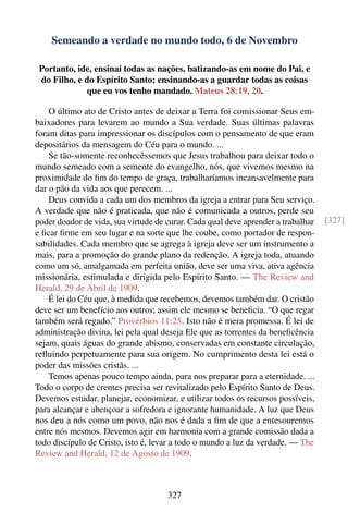 Semeando a verdade no mundo todo, 6 de Novembro

 Portanto, ide, ensinai todas as nações, batizando-as em nome do Pai, e
 do Filho, e do Espírito Santo; ensinando-as a guardar todas as coisas
             que eu vos tenho mandado. Mateus 28:19, 20.

    O último ato de Cristo antes de deixar a Terra foi comissionar Seus em-
baixadores para levarem ao mundo a Sua verdade. Suas últimas palavras
foram ditas para impressionar os discípulos com o pensamento de que eram
depositários da mensagem do Céu para o mundo. ...
    Se tão-somente reconhecêssemos que Jesus trabalhou para deixar todo o
mundo semeado com a semente do evangelho, nós, que vivemos mesmo na
proximidade do ﬁm do tempo de graça, trabalharíamos incansavelmente para
dar o pão da vida aos que perecem. ...
    Deus convida a cada um dos membros da igreja a entrar para Seu serviço.
A verdade que não é praticada, que não é comunicada a outros, perde seu
poder doador de vida, sua virtude de curar. Cada qual deve aprender a trabalhar   [327]
e ﬁcar ﬁrme em seu lugar e na sorte que lhe coube, como portador de respon-
sabilidades. Cada membro que se agrega à igreja deve ser um instrumento a
mais, para a promoção do grande plano da redenção. A igreja toda, atuando
como um só, amalgamada em perfeita união, deve ser uma viva, ativa agência
missionária, estimulada e dirigida pelo Espírito Santo. — The Review and
Herald, 29 de Abril de 1909.
    É lei do Céu que, à medida que recebemos, devemos também dar. O cristão
deve ser um benefício aos outros; assim ele mesmo se beneﬁcia. “O que regar
também será regado.” Provérbios 11:25. Isto não é mera promessa. É lei de
administração divina, lei pela qual deseja Ele que as torrentes da beneﬁcência
sejam, quais águas do grande abismo, conservadas em constante circulação,
reﬂuindo perpetuamente para sua origem. No cumprimento desta lei está o
poder das missões cristãs. ...
    Temos apenas pouco tempo ainda, para nos preparar para a eternidade. ...
Todo o corpo de crentes precisa ser revitalizado pelo Espírito Santo de Deus.
Devemos estudar, planejar, economizar, e utilizar todos os recursos possíveis,
para alcançar e abençoar a sofredora e ignorante humanidade. A luz que Deus
nos deu a nós como um povo, não nos é dada a ﬁm de que a entesouremos
entre nós mesmos. Devemos agir em harmonia com a grande comissão dada a
todo discípulo de Cristo, isto é, levar a todo o mundo a luz da verdade. — The
Review and Herald, 12 de Agosto de 1909.



                                     327
 