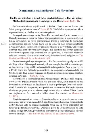 O argumento mais poderoso, 7 de Novembro

        Eu, Eu sou o Senhor, e fora de Mim não há Salvador. ... Pois vós sois as
          Minhas testemunhas, diz o Senhor; Eu sou Deus. Isaías 43:11, 12.

            De Seus verdadeiros seguidores diz o Senhor: “Esse povo que formei para
        Mim, para que Me desse louvor.” Isaías 43:21. São Minhas testemunhas, Meus
        representantes escolhidos, num mundo apóstata. ...
            Deus pede nossa cooperação. O que Ele espera de nós é justo e razoável. ...
        Quando tomamos o nome de Cristo, comprometemo-nos a representá-Lo. A
        ﬁm de sermos ﬁéis ao nosso compromisso, Cristo, a esperança da glória, tem
[328]   de ser formado em nós. A vida diária tem de tornar-se mais e mais semelhante
        à vida de Cristo. Temos de ser cristãos em atos e de verdade. Cristo não
        quer ter nada que ver com a presunção. Ele acolherá nas cortes celestiais
        unicamente aqueles cujo cristianismo seja genuíno. A vida dos professos
        cristãos, que não vivem a vida de Cristo, é um escárnio à religião. — The
        Review and Herald, 14 de Janeiro de 1904.
            Deus não nos pede que compremos o Seu favor mediante qualquer sacrifí-
        cio dispendioso. Só nos pede o serviço de um coração humilde e contrito, que
        de boa mente e com gratidão tenha aceito Seu dom gratuito. Aquele que recebe
        a Cristo como seu Salvador pessoal tem em sua posse a salvação dada por
        Cristo. E não deve jamais esquecer-se de que, assim como de graça recebeu,
        de graça deve dar. — Carta 8, 1901.
            Reconheceis o valor que tendes à vista de Deus? Diz Ele: Sois coopera-
        dores Meus. Deixais brilhar vossa luz, em raios vivos, a um mundo caído?
        Procurais exercer todas as faculdades e todo o poder que Deus vos conce-
        deu? Podereis não ser pastor, mas podeis ser testemunha. Podereis, não ser
        eloqüente pregador, mas podeis ser eloqüente em viver a vida de Cristo, podeis
        ser eloqüente em fazer vossa luz brilhar diante dos homens. — Manuscrito
        21, 1895.
            O cristão verdadeiro e amável é o mais poderoso argumento, que se possa
        apresentar em favor da verdade bíblica. Semelhante homem é representante
        de Cristo. Sua vida é a mais convincente prova que se possa apresentar, em
        favor do poder da graça divina. Quando o povo de Deus introduzir na vida
        diária a justiça de Cristo, pecadores se converterão, e serão alcançadas vitórias
        sobre o inimigo. — The Review and Herald, 14 de Janeiro de 1904.




                                              328
 