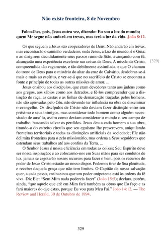 Não existe fronteira, 8 de Novembro

  Falou-lhes, pois, Jesus outra vez, dizendo: Eu sou a luz do mundo;
quem Me segue não andará em trevas, mas terá a luz da vida. João 8:12.

    Os que seguem a Jesus são cooperadores de Deus. Não andarão em trevas,
mas encontrarão o caminho verdadeiro, onde Jesus, a Luz do mundo, é o Guia;
e ao dirigirem decididamente seus passos rumo de Sião, avançando com fé,
alcançarão uma experiência excelente nas coisas de Deus. A missão de Cristo,     [329]
compreendida tão vagamente, e tão debilmente assimilada, e que O chamou
do trono de Deus para o mistério do altar da cruz do Calvário, desdobrar-se-á
mais e mais ao espírito, e ver-se-á que no sacrifício de Cristo se encontra a
fonte e princípio de todas as outras missões de amor. ...
    Jesus ensinou aos discípulos, que eram devedores tanto aos judeus como
aos gregos, aos sábios como aos iletrados, e fê-los compreender que a dis-
tinção de raça, as castas e as linhas de demarcação traçadas pelos homens,
não são aprovadas pelo Céu, não devendo ter inﬂuência na obra de disseminar
o evangelho. Os discípulos de Cristo não deviam fazer distinção entre seu
próximo e seus inimigos, mas considerar todo homem como alguém neces-
sitado de auxílio, assim como deviam considerar o mundo o seu campo de
trabalho, buscando salvar os perdidos. Jesus deu a cada homem a sua obra,
tirando-o do estreito círculo que seu egoísmo lhe prescrevera, aniquilando
fronteiras territoriais e todas as distinções artiﬁciais da sociedade; Ele não
delimita fronteiras para o zelo missionário, mas ordena a Seus seguidores que
estendam seus trabalhos até aos conﬁns da Terra. ...
    O Senhor Jesus é nossa eﬁciência em todas as coisas; Seu Espírito deve
ser nossa inspiração; e ao colocarmo-nos em Suas mãos para ser condutos de
luz, jamais se esgotarão nossos recursos para fazer o bem, pois os recursos do
poder de Jesus Cristo estarão ao nosso dispor. Podemos tirar de Sua plenitude,
e receber daquela graça que não tem limites. O Capitão de nossa salvação
quer, a cada passo, ensinar-nos que um poder onipotente está às ordens da fé
viva. Diz Ele: “Sem Mim nada podereis fazer” (João 15:5); declara, porém,
ainda, “que aquele que crê em Mim fará também as obras que Eu faço e as
fará maiores do que estas, porque Eu vou para Meu Pai.” João 14:12. — The
Review and Herald, 30 de Outubro de 1894.




                                     329
 