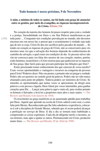 Todo homem é nosso próximo, 9 de Novembro

        A mim, o mínimo de todos os santos, me foi dada esta graça de anunciar
         entre os gentios, por meio do evangelho, as riquezas incompreensíveis
                                 de Cristo. Efésios 3:8.

            No coração da maioria dos homens há pouco respeito para com a verdade
        e a justiça. Incredulidade em Deus e em Sua Palavra manifestam-se por
[330]   toda parte. ... Conquanto tais condições prevaleçam no mundo, não devemos
        encerrar-nos em nosso lar, e pensar que o assentimento à verdade seja tudo
        que de nós se exija. Cristo Se deu em sacrifício pelos pecados do mundo. ... Se
        tendes no coração as riquezas da graça de Cristo, não as conservareis para vós
        mesmos uma vez que a salvação dos homens depende do conhecimento do
        caminho da salvação, o qual estais em condições de dar. As pessoas talvez não
        vão ter convosco para vos falar dos anseios de seu coração; muitos, porém,
        estão famintos, insatisfeitos; e Cristo morreu para que pudessem ter as riquezas
        de Sua graça. Que fareis para que possam participar das bênçãos que fruís?
            Estais procurando tomar conhecimento dos que carecem de vosso auxílio?
        Usais vossas oportunidades e vantagens e recursos na conquista de pessoas
        para Cristo? Podereis dizer: Não sou pastor, e portanto não sei pregar a verdade.
        Podeis não ser pastores no sentido geral da palavra. Podeis não ter sido nunca
        chamados para junto do púlpito. Todavia podeis ser ministros de Cristo. Se
        notardes as oportunidades que tantas vezes se apresentam, de dirigir uma
        palavra a esta pessoa e àquela, Deus falará por vosso intermédio, para ganhar
        corações para Ele. ... Lançai uma palavra aqui e outra ali, para exaltar perante
        os homens o Salvador, e levá-los a propósitos mais altos e mais santos. — The
        Review and Herald, 6 de Janeiro de 1910.
            O crescimento na graça manifesta-se na aumentada aptidão para trabalhar
        por Deus. Aquele que aprende na escola de Cristo saberá como orar, e como
        falar pelo Mestre. Reconhecendo que lhe falta sabedoria e experiência, colocar-
        se-á sob a disciplina do Grande Mestre, sabendo que só assim poderá alcançar
        a perfeição no serviço de Deus. E dia a dia se tornará mais habilitado a
        compreender as coisas espirituais. Cada dia de diligente tarefa o encontra, ao
        seu término, mais apto a ajudar os outros. Permanecendo em Cristo, produzirá
        muito fruto. — The Review and Herald, 29 de Abril de 1909.




                                              330
 