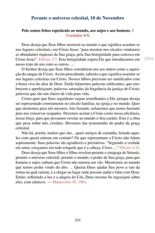 Perante o universo celestial, 10 de Novembro

   Pois somos feitos espetáculo ao mundo, aos anjos e aos homens. 1
                             Coríntios 4:9.

    Deus deseja que Seus ﬁlhos mostrem ao mundo o que signiﬁca assentar-se
nos lugares celestiais, em Cristo Jesus “para mostrar nos séculos vindouros
as abundantes riquezas da Sua graça, pela Sua benignidade para conosco em
Cristo Jesus”. Efésios 2:7. Esta benignidade espera Ele que introduzamos em      [331]
nosso trato de uns com os outros. ...
    O Senhor deseja que Seus ﬁlhos considerem uns aos outros como a aquisi-
ção do sangue de Cristo. Assim procedendo, saberão o que signiﬁca assentar-se
nos lugares celestiais em Cristo. Nossos lábios precisam ser santiﬁcados com
a brasa viva do altar de Deus. Então falaremos palavras ediﬁcantes, que eno-
brecem e aperfeiçoam; palavras saturadas da fragrância da justiça de Cristo;
palavras que são um cheiro de vida para vida.
    Cristo quer que Seus seguidores sejam semelhantes a Ele, porque deseja
ser representado corretamente no círculo familiar, na igreja e no mundo. Quer
que atentemos para nós mesmos. Isto fazendo, acharemos que temos bastante
para nos conservar ocupados. Devemos aceitar a Cristo como nossa eﬁciência,
nossa força, para que possamos revelar ao mundo o Seu caráter. Esta é a obra
que pesa sobre nós, cristãos. Devemos dar testemunho do poder da graça
celestial.
    Não há, porém, muitos que são... quais ouriços de castanha, ferindo aque-
les com quem entram em contato? Os que representam a Cristo não falam
asperamente. Suas palavras são agradáveis e prestativas. “Seguindo a verdade
em amor, cresçamos em tudo nAquele que é a cabeça, Cristo. ...” Efésios 4:15.
    Deus deseja que Seus ﬁlhos e ﬁlhas revelem perante a sinagoga de Satanás,
perante o universo celestial, perante o mundo, o poder de Sua graça, para que
homens e anjos saibam que Cristo não morreu em vão. Mostremos ao mundo
que temos poder vindo do alto. ... Queira Deus ajudar Seu povo a sair da
rotina na qual caíram, e a chegar ao lugar onde possam andar e falar com Deus.
Então, reﬂetindo a luz e a alegria do Céu, Deus mesmo Se regozijará sobre
eles, com cânticos. — Manuscrito 38, 1901.




                                    331
 