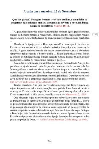 A cada um a sua obra, 12 de Novembro

 Que vos parece? Se algum homem tiver cem ovelhas, e uma delas se
desgarrar, não irá pelos montes, deixando as noventa e nove, em busca
                 da que se desgarrou? Mateus 18:12.

    As parábolas da moeda e da ovelha perdidas ensinam lições preciosíssimas.
Tratam do homem perdido e recuperado. Muitos, muitos mais seriam recupe-           [333]
rados se com eles se trabalhasse da maneira representada nessas parábolas.
...
    Membros da igreja, pedi a Deus que vos dê a preocupação de abrir as
Escrituras aos outros, e fazer trabalho missionário pelos que carecem de
auxílio. Alguns serão salvos de um modo, outros de outro, mas a obra deve
sempre ser feita segundo o Senhor dirija. ... Sejam espalhadas como folhas
de outono as publicações que contêm verdade bíblica. Exaltai-O, ao Salvador
dos homens, exaltai-O mais e mais perante o povo. ...
    Assimilai o espírito do grande Obreiro-mestre. Aprendei do Amigo dos
pecadores a ajudar os enfermos do pecado. Lembrai-vos de que na vida dos
Seus seguidores tem de ser vista a mesma dedicação que se viu em Sua vida, a
mesma sujeição à obra de Deus, de toda pretensão social, toda afeição terrestre.
As reivindicações de Deus têm de ter sempre a prioridade. O exemplo de Cristo
deve inspirar-nos a empenhar incessante esforço para o bem dos outros. —
The Review and Herald, 29 de Abril de 1909.
    Tendes vizinhos. Não lhes quereis dar a mensagem? Talvez nunca vos
sejam impostas as mãos da ordenação, mas podeis levar humildemente a
mensagem. Podeis testiﬁcar que Deus ordenou que todos aqueles pelos quais
Cristo morreu terão a vida eterna, se nEle crerem. — Manuscrito 2, 1905.
    Que ninguém ﬁque na ociosidade por não saber fazer a mesma espécie
de trabalho que os servos de Deus mais experientes estão fazendo. ... Não é
só pelos homens das altas posições de responsabilidade no ministério, não
só pelos que são membros de mesas e comissões, não só pelos gerentes de
nossos hospitais e casas publicadoras, que deve ser feita a obra que fará que
a Terra seja cheia do conhecimento do Senhor como as águas cobrem o mar.
Esta obra só pode ser efetuada se toda a igreja desempenhar sua parte, sob a
guia e no poder de Deus. — Paciﬁc Union Recorder, 24 de Março de 1904.




                                     333
 