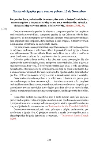 Nossas obrigações para com os pobres, 13 de Novembro

        Porque tive fome, e destes-Me de comer; tive sede, e destes-Me de beber;
         era estrangeiro, e hospedastes-Me; estava nu, e vestistes-Me; adoeci, e
           visitastes-Me; estive na prisão, e fostes ver-Me. Mateus 25:35, 36.
[334]
            Conquanto o mundo precise de simpatia, conquanto precise das orações e
        assistência do povo de Deus, conquanto precise de ver Cristo na vida de Seus
        seguidores, ao mesmo tempo o povo de Deus também precisa de oportunidades
        para expandir suas simpatias, dar eﬁciência a suas orações, e desenvolver em
        si um caráter semelhante ao do Modelo divino.
            Foi para prover essas oportunidades que Deus colocou entre nós os pobres,
        os infelizes, os doentes e sofredores. São o legado de Cristo à igreja, e devem
        ser cuidados como Ele os cuidaria. Deste modo Deus tira a palha e puriﬁca o
        ouro, dando-nos a cultura de coração e caráter de que carecemos.
            O Senhor poderia levar a efeito a Sua obra sem nossa cooperação. Ele não
        depende de nosso dinheiro, nosso tempo ou nosso trabalho. Mas a igreja é
        muito preciosa a Sua vista. É o cofre que contém Suas jóias, o redil que abriga
        Seu rebanho, e Ele anseia vê-la sem mancha, ou ruga ou coisa semelhante. Ele
        a ama com amor indizível. Por isso é que nos deu oportunidades para trabalhar
        por Ele, e Ele aceita nossos esforços, como sinais de nosso amor e lealdade.
            Colocando entre nós os pobres e os sofredores, o Senhor nos prova, para
        nos revelar o que está em nosso coração. ... A cultura da mente e do coração é
        mais facilmente realizada quando sentimos pelos outros tão terna simpatia que
        concedamos nossos benefícios e privilégios para lhes aliviar as necessidades.
        Ganhar e reter para nós mesmos tudo que podemos, tende à pobreza de espírito.
        ...
            Boas obras custam-nos sacrifício, mas é neste mesmo sacrifício que elas
        provêem disciplina. Estas obrigações nos levam em conﬂito com sentimentos
        e propensões naturais, e cumprindo-as alcançamos vitória após vitória sobre os
        traços objetáveis de nosso caráter. — Testimonies for the Church 6:261-263.
            O mundo se convencerá, não tanto pelo que o púlpito ensina como por
        aquilo que a igreja vive. O pregador anuncia a teoria do evangelho, mas a
        piedade prática da igreja demonstra o seu poder. — Testimonies for the Church
        6:260.




                                             334
 