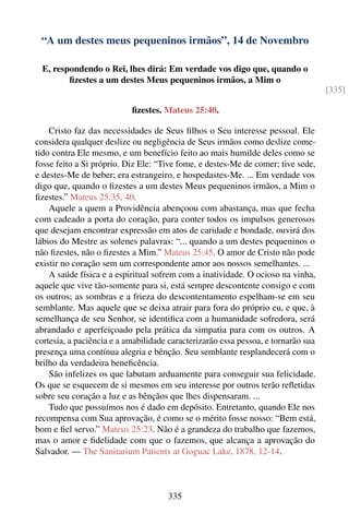 “A um destes meus pequeninos irmãos”, 14 de Novembro

  E, respondendo o Rei, lhes dirá: Em verdade vos digo que, quando o
         ﬁzestes a um destes Meus pequeninos irmãos, a Mim o
                                                                                   [335]

                           ﬁzestes. Mateus 25:40.

    Cristo faz das necessidades de Seus ﬁlhos o Seu interesse pessoal. Ele
considera qualquer deslize ou negligência de Seus irmãos como deslize come-
tido contra Ele mesmo, e um benefício feito ao mais humilde deles como se
fosse feito a Si próprio. Diz Ele: “Tive fome, e destes-Me de comer; tive sede,
e destes-Me de beber; era estrangeiro, e hospedastes-Me. ... Em verdade vos
digo que, quando o ﬁzestes a um destes Meus pequeninos irmãos, a Mim o
ﬁzestes.” Mateus 25:35, 40.
    Aquele a quem a Providência abençoou com abastança, mas que fecha
com cadeado a porta do coração, para conter todos os impulsos generosos
que desejam encontrar expressão em atos de caridade e bondade, ouvirá dos
lábios do Mestre as solenes palavras: “... quando a um destes pequeninos o
não ﬁzestes, não o ﬁzestes a Mim.” Mateus 25:45. O amor de Cristo não pode
existir no coração sem um correspondente amor aos nossos semelhantes. ...
    A saúde física e a espiritual sofrem com a inatividade. O ocioso na vinha,
aquele que vive tão-somente para si, está sempre descontente consigo e com
os outros; as sombras e a frieza do descontentamento espelham-se em seu
semblante. Mas aquele que se deixa atrair para fora do próprio eu, e que, à
semelhança de seu Senhor, se identiﬁca com a humanidade sofredora, será
abrandado e aperfeiçoado pela prática da simpatia para com os outros. A
cortesia, a paciência e a amabilidade caracterizarão essa pessoa, e tornarão sua
presença uma contínua alegria e bênção. Seu semblante resplandecerá com o
brilho da verdadeira beneﬁcência.
    São infelizes os que labutam arduamente para conseguir sua felicidade.
Os que se esquecem de si mesmos em seu interesse por outros terão reﬂetidas
sobre seu coração a luz e as bênçãos que lhes dispensaram. ...
    Tudo que possuímos nos é dado em depósito. Entretanto, quando Ele nos
recompensa com Sua aprovação, é como se o mérito fosse nosso: “Bem está,
bom e ﬁel servo.” Mateus 25:23. Não é a grandeza do trabalho que fazemos,
mas o amor e ﬁdelidade com que o fazemos, que alcança a aprovação do
Salvador. — The Sanitarium Patients at Goguac Lake, 1878, 12-14.



                                     335
 