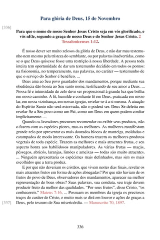 Para glória de Deus, 15 de Novembro
[336]
        Para que o nome de nosso Senhor Jesus Cristo seja em vós gloriﬁcado, e
         vós nEle, segundo a graça de nosso Deus e do Senhor Jesus Cristo. 2
                                Tessalonicenses 1:12.

             É nosso dever ser muito zelosos da glória de Deus, e não dar mau testemu-
        nho nem mesmo pela tristeza do semblante, ou por palavras inadvertidas, como
        se o que Deus quisesse fosse uma restrição à nossa liberdade. A pessoa toda
        inteira tem oportunidade de dar um testemunho decidido em todos os pontos:
        na ﬁsionomia, no temperamento, nas palavras, no caráter — testemunho de
        que o serviço do Senhor é benéﬁco. ...
             Deus ama ao Seu povo guardador dos mandamentos, porque mediante sua
        obediência dão honra ao Seu santo nome, testiﬁcando de seu amor a Deus. ...
        Nossa fé e intensidade de zelo deve ser proporcional à grande luz que brilha
        em nosso caminho. A fé, humilde e conﬁante fé em Deus, praticada em nosso
        lar, em nossa vizinhança, em nossas igrejas, revelar-se-á a si mesma. A atuação
        do Espírito Santo não será estorvada, não o poderá ser. Deus Se deleita em
        revelar-Se a Seu povo como um Pai, como um Deus em quem podem conﬁar
        implicitamente. ...
             Quando os lavradores procuram recomendar ou exibir seus produtos, não
        o fazem com as espécies piores, mas as melhores. As mulheres manifestam
        grande zelo por apresentar os mais dourados blocos de manteiga, moldados e
        estampados de modo interessante. Os homens trazem os melhores produtos
        vegetais de toda espécie. Trazem as melhores e mais atraentes frutas, e seu
        aspecto honra aos habilidosos manipuladores. As várias frutas — maçãs,
        pêssegos, abricós, laranjas, limões e ameixas — todas são muito atraentes.
        ... Ninguém apresentaria os espécimes mais deﬁnhados, mas sim os mais
        escolhidos que a terra produz.
             E por que não deveriam os cristãos, que vivem nestes dias ﬁnais, revelar os
        mais atraentes frutos em forma de ações abnegadas? Por que não haviam de os
        frutos do povo de Deus, observadores dos mandamentos, aparecer na melhor
        representação de boas obras? Suas palavras, sua conduta, seu traje devem
        produzir fruto da melhor das qualidades. “Por seus frutos”, disse Cristo, “os
        conhecereis.” Mateus 7:16. ... Possuam os membros da igreja os preciosos
        traços do caráter de Cristo, e muito mais se dirá em louvor e ações de graças a
[337]   Deus, pelo tesouro de Sua misericórdia. — Manuscrito 70, 1897.




                                             336
 