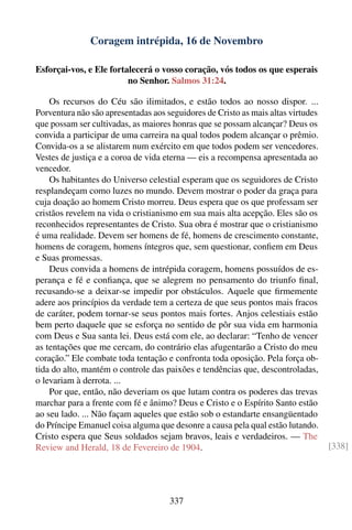 Coragem intrépida, 16 de Novembro

Esforçai-vos, e Ele fortalecerá o vosso coração, vós todos os que esperais
                         no Senhor. Salmos 31:24.

    Os recursos do Céu são ilimitados, e estão todos ao nosso dispor. ...
Porventura não são apresentadas aos seguidores de Cristo as mais altas virtudes
que possam ser cultivadas, as maiores honras que se possam alcançar? Deus os
convida a participar de uma carreira na qual todos podem alcançar o prêmio.
Convida-os a se alistarem num exército em que todos podem ser vencedores.
Vestes de justiça e a coroa de vida eterna — eis a recompensa apresentada ao
vencedor.
    Os habitantes do Universo celestial esperam que os seguidores de Cristo
resplandeçam como luzes no mundo. Devem mostrar o poder da graça para
cuja doação ao homem Cristo morreu. Deus espera que os que professam ser
cristãos revelem na vida o cristianismo em sua mais alta acepção. Eles são os
reconhecidos representantes de Cristo. Sua obra é mostrar que o cristianismo
é uma realidade. Devem ser homens de fé, homens de crescimento constante,
homens de coragem, homens íntegros que, sem questionar, conﬁem em Deus
e Suas promessas.
    Deus convida a homens de intrépida coragem, homens possuídos de es-
perança e fé e conﬁança, que se alegrem no pensamento do triunfo ﬁnal,
recusando-se a deixar-se impedir por obstáculos. Aquele que ﬁrmemente
adere aos princípios da verdade tem a certeza de que seus pontos mais fracos
de caráter, podem tornar-se seus pontos mais fortes. Anjos celestiais estão
bem perto daquele que se esforça no sentido de pôr sua vida em harmonia
com Deus e Sua santa lei. Deus está com ele, ao declarar: “Tenho de vencer
as tentações que me cercam, do contrário elas afugentarão a Cristo do meu
coração.” Ele combate toda tentação e confronta toda oposição. Pela força ob-
tida do alto, mantém o controle das paixões e tendências que, descontroladas,
o levariam à derrota. ...
    Por que, então, não deveriam os que lutam contra os poderes das trevas
marchar para a frente com fé e ânimo? Deus e Cristo e o Espírito Santo estão
ao seu lado. ... Não façam aqueles que estão sob o estandarte ensangüentado
do Príncipe Emanuel coisa alguma que desonre a causa pela qual estão lutando.
Cristo espera que Seus soldados sejam bravos, leais e verdadeiros. — The
Review and Herald, 18 de Fevereiro de 1904.                                       [338]




                                     337
 