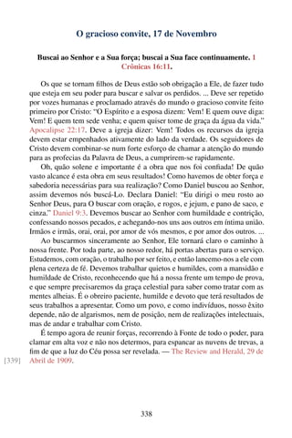 O gracioso convite, 17 de Novembro

          Buscai ao Senhor e a Sua força; buscai a Sua face continuamente. 1
                                   Crônicas 16:11.

            Os que se tornam ﬁlhos de Deus estão sob obrigação a Ele, de fazer tudo
        que esteja em seu poder para buscar e salvar os perdidos. ... Deve ser repetido
        por vozes humanas e proclamado através do mundo o gracioso convite feito
        primeiro por Cristo: “O Espírito e a esposa dizem: Vem! E quem ouve diga:
        Vem! E quem tem sede venha; e quem quiser tome de graça da água da vida.”
        Apocalipse 22:17. Deve a igreja dizer: Vem! Todos os recursos da igreja
        devem estar empenhados ativamente do lado da verdade. Os seguidores de
        Cristo devem combinar-se num forte esforço de chamar a atenção do mundo
        para as profecias da Palavra de Deus, a cumprirem-se rapidamente.
            Oh, quão solene e importante é a obra que nos foi conﬁada! De quão
        vasto alcance é esta obra em seus resultados! Como havemos de obter força e
        sabedoria necessárias para sua realização? Como Daniel buscou ao Senhor,
        assim devemos nós buscá-Lo. Declara Daniel: “Eu dirigi o meu rosto ao
        Senhor Deus, para O buscar com oração, e rogos, e jejum, e pano de saco, e
        cinza.” Daniel 9:3. Devemos buscar ao Senhor com humildade e contrição,
        confessando nossos pecados, e achegando-nos uns aos outros em íntima união.
        Irmãos e irmãs, orai, orai, por amor de vós mesmos, e por amor dos outros. ...
            Ao buscarmos sinceramente ao Senhor, Ele tornará claro o caminho à
        nossa frente. Por toda parte, ao nosso redor, há portas abertas para o serviço.
        Estudemos, com oração, o trabalho por ser feito, e então lancemo-nos a ele com
        plena certeza de fé. Devemos trabalhar quietos e humildes, com a mansidão e
        humildade de Cristo, reconhecendo que há a nossa frente um tempo de prova,
        e que sempre precisaremos da graça celestial para saber como tratar com as
        mentes alheias. É o obreiro paciente, humilde e devoto que terá resultados de
        seus trabalhos a apresentar. Como um povo, e como indivíduos, nosso êxito
        depende, não de algarismos, nem de posição, nem de realizações intelectuais,
        mas de andar e trabalhar com Cristo.
            É tempo agora de reunir forças, recorrendo à Fonte de todo o poder, para
        clamar em alta voz e não nos determos, para espancar as nuvens de trevas, a
        ﬁm de que a luz do Céu possa ser revelada. — The Review and Herald, 29 de
[339]   Abril de 1909.




                                             338
 