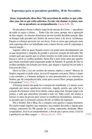 Esperança para os pecadores perdidos, 18 de Novembro

 Jesus, respondendo, disse-lhes: Não necessitam de médico os que estão
sãos, mas sim os que estão enfermos. Eu não vim chamar os justos, mas
          sim os pecadores, ao arrependimento. Lucas 5:31, 32.

    Os pecadores foram o objeto especial da missão de Cristo — pecadores
de todas as raças e climas. ... Todos Lhe são caros, porque são a aquisição
de Seu sangue. As missões domésticas devem receber decidida atenção. Que
se busque todo pecador nos limites de nossos lares e de nossa vizinhança.
Façam-se esforços pessoais em seu favor. Com os casos que pareçam mais
sem esperança deve ser trabalhado com o maior fervor, com fé, esperança e
sincera oração. ...
    Aqueles sobre os quais Satanás exerce seu poder mais decididamente são
os que despertam a simpatia do grande e amoroso coração do Salvador. Ele
sempre quer que aqueles que se acham reunidos no redil saiam ao deserto para
buscar e salvar as ovelhas perdidas. Sente Ele o mais terno amor por aqueles
que foram enredados pelo enganador poder de Satanás. E quando de fato as
ovelhas perdidas são achadas por Jesus, que alegria e regozijo há em todo o
Universo do Céu! ...
    Ouve-se-Lhe a voz em acentos de ternura, súplica e amor! “Buscai ao
Senhor enquanto se pode achar, invocai-O enquanto está perto. Deixe o ímpio
o seu caminho, e o homem maligno, os seus pensamentos e se converta ao
Senhor, que Se compadecerá dele; torne para o nosso Deus, porque grandioso
é em perdoar.” Isaías 55:6, 7.
    O homem mortal não pode ler o coração do semelhante, e é muitas vezes
enganado por meras aparências exteriores. Aquele, porém, que sabe ler o
coração dos homens como livro aberto, nunca julga mal. Sempre julga com
justiça, e sabe que atmosfera circunda a todo ser. Sabe como são muitas e
ferozes as lutas da pessoa para vencer as tendências hereditárias, naturais, e
os pecados que se tornaram comuns devido ao hábito da repetição.
    Diz o Senhor: Ele é Meu; Eu o comprei com agonia e sangue humanos.
Por muito tempo suportei suas maneiras, sua conduta descortês e ingrata para
comigo, entretanto Eu Me guardo de o cortar, esperando, mediante Meus
cooperadores, levá-lo ao arrependimento, a ﬁm de que o possa curar, e lavá-lo
e puriﬁcá-lo em Meu sangue. — Manuscrito 41, 1890.                               [340]




                                    339
 