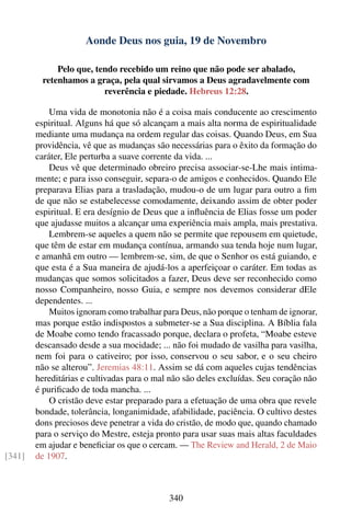Aonde Deus nos guia, 19 de Novembro

             Pelo que, tendo recebido um reino que não pode ser abalado,
         retenhamos a graça, pela qual sirvamos a Deus agradavelmente com
                         reverência e piedade. Hebreus 12:28.

            Uma vida de monotonia não é a coisa mais conducente ao crescimento
        espiritual. Alguns há que só alcançam a mais alta norma de espiritualidade
        mediante uma mudança na ordem regular das coisas. Quando Deus, em Sua
        providência, vê que as mudanças são necessárias para o êxito da formação do
        caráter, Ele perturba a suave corrente da vida. ...
            Deus vê que determinado obreiro precisa associar-se-Lhe mais intima-
        mente; e para isso conseguir, separa-o de amigos e conhecidos. Quando Ele
        preparava Elias para a trasladação, mudou-o de um lugar para outro a ﬁm
        de que não se estabelecesse comodamente, deixando assim de obter poder
        espiritual. E era desígnio de Deus que a inﬂuência de Elias fosse um poder
        que ajudasse muitos a alcançar uma experiência mais ampla, mais prestativa.
            Lembrem-se aqueles a quem não se permite que repousem em quietude,
        que têm de estar em mudança contínua, armando sua tenda hoje num lugar,
        e amanhã em outro — lembrem-se, sim, de que o Senhor os está guiando, e
        que esta é a Sua maneira de ajudá-los a aperfeiçoar o caráter. Em todas as
        mudanças que somos solicitados a fazer, Deus deve ser reconhecido como
        nosso Companheiro, nosso Guia, e sempre nos devemos considerar dEle
        dependentes. ...
            Muitos ignoram como trabalhar para Deus, não porque o tenham de ignorar,
        mas porque estão indispostos a submeter-se a Sua disciplina. A Bíblia fala
        de Moabe como tendo fracassado porque, declara o profeta, “Moabe esteve
        descansado desde a sua mocidade; ... não foi mudado de vasilha para vasilha,
        nem foi para o cativeiro; por isso, conservou o seu sabor, e o seu cheiro
        não se alterou”. Jeremias 48:11. Assim se dá com aqueles cujas tendências
        hereditárias e cultivadas para o mal não são deles excluídas. Seu coração não
        é puriﬁcado de toda mancha. ...
            O cristão deve estar preparado para a efetuação de uma obra que revele
        bondade, tolerância, longanimidade, afabilidade, paciência. O cultivo destes
        dons preciosos deve penetrar a vida do cristão, de modo que, quando chamado
        para o serviço do Mestre, esteja pronto para usar suas mais altas faculdades
        em ajudar e beneﬁciar os que o cercam. — The Review and Herald, 2 de Maio
[341]   de 1907.



                                            340
 