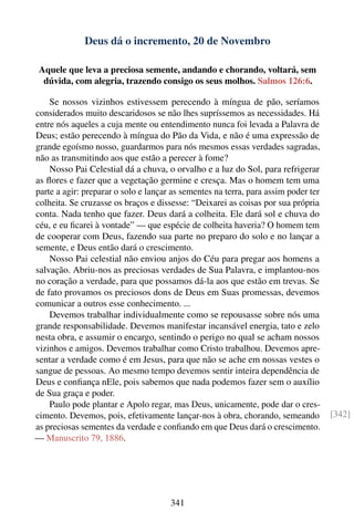 Deus dá o incremento, 20 de Novembro

 Aquele que leva a preciosa semente, andando e chorando, voltará, sem
  dúvida, com alegria, trazendo consigo os seus molhos. Salmos 126:6.

    Se nossos vizinhos estivessem perecendo à míngua de pão, seríamos
considerados muito descaridosos se não lhes supríssemos as necessidades. Há
entre nós aqueles a cuja mente ou entendimento nunca foi levada a Palavra de
Deus; estão perecendo à míngua do Pão da Vida, e não é uma expressão de
grande egoísmo nosso, guardarmos para nós mesmos essas verdades sagradas,
não as transmitindo aos que estão a perecer à fome?
    Nosso Pai Celestial dá a chuva, o orvalho e a luz do Sol, para refrigerar
as ﬂores e fazer que a vegetação germine e cresça. Mas o homem tem uma
parte a agir: preparar o solo e lançar as sementes na terra, para assim poder ter
colheita. Se cruzasse os braços e dissesse: “Deixarei as coisas por sua própria
conta. Nada tenho que fazer. Deus dará a colheita. Ele dará sol e chuva do
céu, e eu ﬁcarei à vontade” — que espécie de colheita haveria? O homem tem
de cooperar com Deus, fazendo sua parte no preparo do solo e no lançar a
semente, e Deus então dará o crescimento.
    Nosso Pai celestial não enviou anjos do Céu para pregar aos homens a
salvação. Abriu-nos as preciosas verdades de Sua Palavra, e implantou-nos
no coração a verdade, para que possamos dá-la aos que estão em trevas. Se
de fato provamos os preciosos dons de Deus em Suas promessas, devemos
comunicar a outros esse conhecimento. ...
    Devemos trabalhar individualmente como se repousasse sobre nós uma
grande responsabilidade. Devemos manifestar incansável energia, tato e zelo
nesta obra, e assumir o encargo, sentindo o perigo no qual se acham nossos
vizinhos e amigos. Devemos trabalhar como Cristo trabalhou. Devemos apre-
sentar a verdade como é em Jesus, para que não se ache em nossas vestes o
sangue de pessoas. Ao mesmo tempo devemos sentir inteira dependência de
Deus e conﬁança nEle, pois sabemos que nada podemos fazer sem o auxílio
de Sua graça e poder.
    Paulo pode plantar e Apolo regar, mas Deus, unicamente, pode dar o cres-
cimento. Devemos, pois, efetivamente lançar-nos à obra, chorando, semeando          [342]
as preciosas sementes da verdade e conﬁando em que Deus dará o crescimento.
— Manuscrito 79, 1886.




                                      341
 