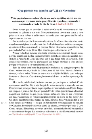 “Que pessoas vos convém ser”, 21 de Novembro

          Visto que todas essas coisas hão de ser assim desfeitas, deveis ser tais
           como os que vivem em santo procedimento e piedade, esperando e
                  apressando a vinda do dia de Deus. 2 Pedro 3:11, 12.

            Deus espera que os que têm o nome de Cristo O representem no pen-
        samento, na palavra e nos atos. Seus pensamentos devem ser puros e suas
        palavras e atos nobres e ediﬁcantes, atraindo para mais perto do Salvador
        aqueles que os cercam. ...
            Em sentido especial foram os adventistas do sétimo dia colocados neste
        mundo como vigias e portadores de luz. A eles foi conﬁada a última mensagem
        de misericórdia a um mundo a perecer. Sobre eles incide maravilhosa luz
        provinda da Palavra de Deus. Que pessoas, pois, devem eles ser?
            Nossa vida deve mostrar constante crescimento espiritual. Tenho visto,
        porém, aquilo que me faz tremer: homens e mulheres anões no caráter, pos-
        suindo a Palavra de Deus, que lhes diz o que fazer para se salvarem, e no
        entanto são ímpios. Não se prevalecem das forças providas a todo cristão,
        porque recusam-se a ser semelhantes a Cristo.
            Tem de haver uma obra de graça mais profunda, no coração do povo de
        Deus. Menos do eu, e mais de Cristo, tem de ser visto. Provas, íntimas e
        severas, virão a todos. Temos de entrelaçar a religião da Bíblia com tudo que
        fazemos e dizemos. Cada transação comercial tem de exalar a presença de
        Deus. ...
            Meu irmão, minha irmã, insisto a que vos prepareis para a vinda de Cristo
        nas nuvens do Céu. Dia a dia lançai de vosso coração o amor do mundo.
        Compreendei por experiência o que signiﬁca ter comunhão com Cristo. Prepa-
        rai-vos para o juízo, a ﬁm de que, quando Cristo voltar, para Se fazer admirável
        naquele dia em todos os que crêem, possais achar-vos entre os que O recebam
        em paz. Naquele dia os remidos resplandecerão na glória do Pai e do Filho.
        Os anjos, dedilhando suas harpas de ouro, darão as boas-vindas ao Rei e aos
[343]   Seus troféus de vitória — os que se puriﬁcaram e branquearam no sangue
        do Cordeiro. Irromperá então um canto de triunfo, reboando por todo o Céu.
        Cristo venceu. Ele adentra as cortes celestiais, acompanhado de Seus remidos
        — testemunhas de que Sua missão de sofrimento e sacrifício não foi em vão.
        — The Review and Herald, 23 de Novembro de 1905.




                                              342
 