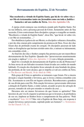 Derramamento do Espírito, 22 de Novembro

 Mas recebereis a virtude do Espírito Santo, que há de vir sobre vós; e
 ser-Me-eis testemunhas tanto em Jerusalém como em toda a Judéia e
      Samaria e até aos conﬁns da Terra. Atos dos Apóstolos 1:8.

    A igreja cristã começou sua existência orando pelo Espírito Santo. Foi
na sua infância, sem a presença pessoal de Cristo. Justamente antes de Sua
ascensão, Cristo comissionara Seus discípulos a pregar o evangelho ao mundo.
“Recebereis a virtude do Espírito Santo”, disse Ele, “que há de vir sobre vós;
e ser-Me-eis testemunhas. ...”
    Em obediência à palavra de seu Mestre, os discípulos voltaram a Jerusalém,
e por dez dias oraram pelo cumprimento da promessa de Deus. Esses dez dias
foram dias de profundo exame do coração. Os discípulos puseram de lado
todas as divergências que haviam existido entre eles, e uniram-se intimamente,
em comunhão cristã. ...
    Ao ﬁnal dos dez dias o Senhor cumpriu Sua promessa por um maravilhoso
derramamento de Seu Espírito. Quando eles “perseveravam unanimemente
em oração e súplicas”, (Atos dos Apóstolos 1:14) veio a bênção prometida. ...
    Qual foi o resultado do derramamento do Espírito no dia de Pentecoste?
As boas novas de um Salvador ressurreto foram levadas aos conﬁns do mundo
habitado. O coração dos discípulos ﬁcou saturado de uma bondade tão plena,
tão profunda, de tão vasto alcance, que os impeliu a ir até aos conﬁns da Terra.
— The Review and Herald, 30 de Abril de 1908.
    Pela graça de Cristo os apóstolos se tornaram o que foram. Foi a sincera
devoção e oração humilde e fervorosa, que os levou a íntima comunhão com
Ele. Assentaram-se com Ele em lugares celestiais. Reconheceram a grandeza
de sua dívida para com Ele. Pela oração fervorosa e perseverante obtiveram
a dotação do Espírito Santo, e então saíram, arcando ao peso da salvação de
pessoas, tomados de zelo por estender os triunfos da cruz. ...                     [344]
    Devemos nós ser menos fervorosos do que foram os apóstolos? Não
havemos de, por viva fé, requerer as promessas que os levaram a, da profundeza
de seu ser, implorar ao Senhor Jesus o cumprimento de Sua palavra: “Pedi
e recebereis” João 16:24? Não virá o Espírito de Deus hoje, em resposta à
oração fervorosa e perseverante, suprindo poder aos homens? — Testimonies
for the Church 7:31, 32.




                                      343
 