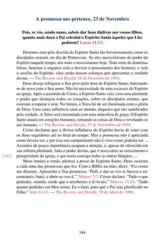 A promessa nos pertence, 23 de Novembro

           Pois, se vós, sendo maus, sabeis dar boas dádivas aos vossos ﬁlhos,
           quanto mais dará o Pai celestial o Espírito Santo àqueles que Lho
                                 pedirem? Lucas 11:13.

            Devemos orar pela descida do Espírito Santo tão fervorosamente como os
        discípulos oraram, no dia de Pentecoste. Se eles necessitavam do poder do
        Espírito naquele tempo, nós mais o necessitamos hoje. Toda sorte de doutrinas
        falsas, heresias e enganos está a desviar o pensamento dos homens; e sem
        o auxílio do Espírito, vãos serão nossos esforços por apresentar a verdade
        divina. — The Review and Herald, 10 de Fevereiro de 1903.
            Deus deseja refrigerar o Seu povo pelo dom do Espírito Santo, batizando-
        os de novo com o Seu amor. Não há necessidade de uma escassez do Espírito
        na igreja. Após a ascensão de Cristo, o Espírito Santo veio, com uma plenitude
        e poder que alcançou todos os corações, sobre os discípulos crentes, que
        estavam a esperar e orar. No futuro, a Terra há de ser iluminada com a glória
        de Deus. Uma santa inﬂuência sairá ao mundo, daqueles que são santiﬁcados
        pela verdade. A Terra será circundada com uma atmosfera de graça. O Espírito
        Santo atuará em corações humanos, tomando as coisas de Deus e revelando-as
        aos homens. — The Review and Herald, 23 de Novembro de 1905.
            Cristo declarou que a divina inﬂuência do Espírito havia de estar com
        os Seus seguidores até ao ﬁnal do tempo. Mas a promessa não é apreciada
        como devera ser; e por isso seu cumprimento não é visto como poderia ser. ...
        Assuntos de pouca importância ocupam a atenção, e, apesar de oferecido em
        sua inﬁnita plenitude, falta o poder divino, que é necessário ao crescimento e
[345]   prosperidade da igreja, e que traria consigo todas as outras bênçãos. ...
            Meus irmãos e irmãs, pleiteai a posse do Espírito Santo. Deus sustenta
        a cada uma das promessas que fez. Com a Bíblia na mão, dizei: “Fiz como
        me disseste. Apresento a Tua promessa: ‘Pedi, e dar-se-vos-á; buscai e en-
        contrareis; batei, e abrir-se-vos-á.’” Mateus 7:7. Cristo declara: “Tudo o que
        pedirdes, orando, crede que o recebereis e tê-lo-eis.” Marcos 11:24. “Tudo
        quanto pedirdes em Meu nome, Eu o farei, para que o Pai seja gloriﬁcado no
        Filho.” João 14:13. — The Review and Herald, 30 de Abril de 1908.




                                             344
 