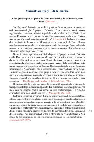 Maravilhosa graça!, 28 de Janeiro

  A vós graça e paz, da parte de Deus, nosso Pai, e da do Senhor Jesus
                           Cristo. Efésios 1:2.

    “A vós graça.” Tudo devemos à livre graça de Deus. A graça, no concerto,
ordenou nossa adoção. A graça, no Salvador, efetuou nossa redenção, nossa
regeneração, e nossa exaltação à qualidade de herdeiros com Cristo. Não
porque O amássemos primeiro, foi que Deus nos amou a nós; mas, “Cristo
morreu por nós, sendo nós ainda pecadores”. Romanos 5:8. Embora, por nossa
desobediência, tenhamos merecido o desprazer e condenação de Deus, Ele não
nos abandonou, deixando-nos a lutar com o poder do inimigo. Anjos celestiais
travam nossas batalhas em nosso lugar, e, cooperando com eles podemos ser
vitoriosos sobre os poderes do mal.
    Nunca teríamos aprendido o sentido da palavra “graça”, se não tivéssemos
caído. Deus ama os anjos, sem pecado, que fazem o Seu serviço e são obe-
dientes a todas as Suas ordens, mas Ele não lhes concede graça. Esses seres
celestiais nada sabem acerca de graça; nunca tiveram dela necessidade, pois
nunca pecaram. A graça é um atributo de Deus, manifestado a seres humanos
imerecedores. Nós mesmos não a buscamos, mas foi enviada em nossa busca.
Deus Se alegra em conceder essa graça a todos os que dela têm fome, não
porque sejamos dignos, mas justamente por sermos tão radicalmente indignos.
Nossa necessidade é a qualiﬁcação que nos dê a certeza de que receberemos
esse dom. — The Review and Herald, 15 de Outubro de 1908.
    O suprimento de graça nas mãos de Deus, está aguardando o pedido de
toda pessoa aﬂita pela doença do pecado. Ela curará toda doença espiritual. Por
meio dela os corações podem ser limpos de toda contaminação. É o remédio
evangélico para todo aquele que crê. — Manuscrito 75a, 1900.
    Podemos consignar progresso diário no caminho ascendente da santidade,
e todavia encontraremos alturas ainda maiores a galgar; mas toda tensão do
músculo espiritual, cada esforço do coração e do cérebro, traz à luz a abundân-
cia do suprimento de graça que nos é necessário à medida que progredimos.
Quanto mais contemplarmos essas riquezas, tanto mais entraremos de posse
delas, e tanto mais revelaremos os méritos do sacrifício de Cristo, a proteção    [31]
de Sua justiça, Seu inexprimível amor, a plenitude de Sua sabedoria, e Seu
poder de nos apresentar ao Pai sem mácula ou ruga ou coisa semelhante. —
Manuscrito 20, 1899.




                                      31
 