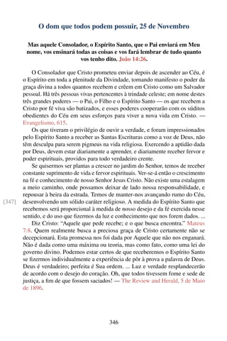 O dom que todos podem possuir, 25 de Novembro

         Mas aquele Consolador, o Espírito Santo, que o Pai enviará em Meu
         nome, vos ensinará todas as coisas e vos fará lembrar de tudo quanto
                              vos tenho dito. João 14:26.

            O Consolador que Cristo prometeu enviar depois de ascender ao Céu, é
        o Espírito em toda a plenitude da Divindade, tornando manifesto o poder da
        graça divina a todos quantos recebem e crêem em Cristo como um Salvador
        pessoal. Há três pessoas vivas pertencentes à trindade celeste; em nome destes
        três grandes poderes — o Pai, o Filho e o Espírito Santo — os que recebem a
        Cristo por fé viva são batizados, e esses poderes cooperarão com os súditos
        obedientes do Céu em seus esforços para viver a nova vida em Cristo. —
        Evangelismo, 615.
            Os que tiveram o privilégio de ouvir a verdade, e foram impressionados
        pelo Espírito Santo a receber as Santas Escrituras como a voz de Deus, não
        têm desculpa para serem pigmeus na vida religiosa. Exercendo a aptidão dada
        por Deus, devem estar diariamente a aprender, e diariamente receber fervor e
        poder espirituais, providos para todo verdadeiro crente.
            Se quisermos ser plantas a crescer no jardim do Senhor, temos de receber
        constante suprimento de vida e fervor espirituais. Ver-se-á então o crescimento
        na fé e conhecimento de nosso Senhor Jesus Cristo. Não existe uma estalagem
        a meio caminho, onde possamos deixar de lado nossa responsabilidade, e
        repousar à beira da estrada. Temos de manter-nos avançando rumo do Céu,
[347]   desenvolvendo um sólido caráter religioso. A medida do Espírito Santo que
        recebemos será proporcional à medida de nosso desejo e da fé exercida nesse
        sentido, e do uso que ﬁzermos da luz e conhecimento que nos forem dados. ...
            Diz Cristo: “Aquele que pede recebe; e o que busca encontra.” Mateus
        7:8. Quem realmente busca a preciosa graça de Cristo certamente não se
        decepcionará. Esta promessa nos foi dada por Aquele que não nos enganará.
        Não é dada como uma máxima ou teoria, mas como fato, como uma lei do
        governo divino. Podemos estar certos de que receberemos o Espírito Santo
        se ﬁzermos individualmente a experiência de pôr à prova a palavra de Deus.
        Deus é verdadeiro; perfeita é Sua ordem. ... Luz e verdade resplandecerão
        de acordo com o desejo do coração. Oh, que todos tivessem fome e sede de
        justiça, a ﬁm de que fossem saciados! — The Review and Herald, 5 de Maio
        de 1896.




                                             346
 