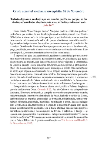 Cristo acessível mediante seu espírito, 26 de Novembro

Todavia, digo-vos a verdade: que vos convém que Eu vá, porque, se Eu
 não for, o Consolador não virá a vós; mas, se Eu for, enviar-vo-Lo-ei.
                              João 16:7.

    Disse Cristo: “Convém que Eu vá.” Ninguém poderia, então, ter qualquer
preferência por motivo de sua localização ou de contato pessoal com Cristo.
O Salvador seria acessível a todos por igual, espiritualmente, e neste sentido
estaria mais próximo de nós todos, do que se não tivesse ascendido ao alto.
Agora todos são igualmente favorecidos quanto ao contemplá-Lo e reﬂetir-Lhe
o caráter. Os olhos da fé vêem-nO sempre presente, em toda a Sua bondade,
graça, paciência, cortesia e amor — esses atributos espirituais e divinos. E ao
contemplá-Lo, seremos transformados em Sua semelhança.
    É impossível, para qualquer de nós, realizar essa mudança por nosso pró-
prio poder ou nossos esforços. É o Espírito Santo, o Consolador, que Jesus
disse enviaria ao mundo, que transforma nosso caráter segundo a semelhança
de Cristo; e quando isso se consuma, reﬂetimos, como espelho, a glória do Se-
nhor. Isto é, o caráter daquele que assim contempla a Cristo é tão semelhante
ao dEle, que alguém o observando vê o próprio caráter de Cristo resplan-
decendo dessa pessoa, como de um espelho. Imperceptivelmente para nós,
somos dia a dia transformados, tornando-se os nossos caminhos e vontade os        [348]
caminhos e vontade de Cristo, assimilando nós a amabilidade de Seu caráter.
Assim crescemos em Cristo e inconscientemente reﬂetimos a Sua imagem. ...
    Enoque tinha sempre ao Senhor diante de si, e diz a Palavra inspirada
que ele andou com Deus. Gênesis 5:22. Fez de Cristo o seu companheiro
constante. Ele estava no mundo, e cumpria os seus deveres para com o mundo;
mas permanecia sempre sob a inﬂuência de Jesus. Reﬂetia o caráter de Cristo,
demonstrando as mesmas qualidades de bondade, misericórdia, terna com-
paixão, simpatia, paciência, mansidão, humildade e amor. Sua associação
com Cristo, dia a dia, transformou-o segundo a imagem dAquele com quem
estava tão intimamente associado. Dia a dia se afastava mais de seus próprios
caminhos e andava mais nos caminhos de Cristo, o celestial, o divino — e
isso em seus pensamentos e sentimentos. Indagava constantemente: “É este o
caminho do Senhor?” Era constante o seu crescimento, e mantinha comunhão
com o Pai e o Filho. Isto é genuína santiﬁcação. — The Review and Herald, 5
de Dezembro de 1912.




                                     347
 