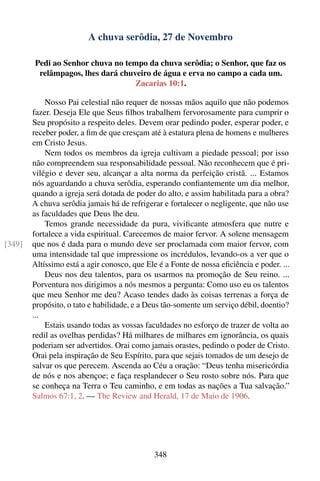 A chuva serôdia, 27 de Novembro

        Pedi ao Senhor chuva no tempo da chuva serôdia; o Senhor, que faz os
         relâmpagos, lhes dará chuveiro de água e erva no campo a cada um.
                                   Zacarias 10:1.

            Nosso Pai celestial não requer de nossas mãos aquilo que não podemos
        fazer. Deseja Ele que Seus ﬁlhos trabalhem fervorosamente para cumprir o
        Seu propósito a respeito deles. Devem orar pedindo poder, esperar poder, e
        receber poder, a ﬁm de que cresçam até à estatura plena de homens e mulheres
        em Cristo Jesus.
            Nem todos os membros da igreja cultivam a piedade pessoal; por isso
        não compreendem sua responsabilidade pessoal. Não reconhecem que é pri-
        vilégio e dever seu, alcançar a alta norma da perfeição cristã. ... Estamos
        nós aguardando a chuva serôdia, esperando conﬁantemente um dia melhor,
        quando a igreja será dotada de poder do alto, e assim habilitada para a obra?
        A chuva serôdia jamais há de refrigerar e fortalecer o negligente, que não use
        as faculdades que Deus lhe deu.
            Temos grande necessidade da pura, viviﬁcante atmosfera que nutre e
        fortalece a vida espiritual. Carecemos de maior fervor. A solene mensagem
[349]   que nos é dada para o mundo deve ser proclamada com maior fervor, com
        uma intensidade tal que impressione os incrédulos, levando-os a ver que o
        Altíssimo está a agir conosco, que Ele é a Fonte de nossa eﬁciência e poder. ...
            Deus nos deu talentos, para os usarmos na promoção de Seu reino. ...
        Porventura nos dirigimos a nós mesmos a pergunta: Como uso eu os talentos
        que meu Senhor me deu? Acaso tendes dado às coisas terrenas a força de
        propósito, o tato e habilidade, e a Deus tão-somente um serviço débil, doentio?
        ...
            Estais usando todas as vossas faculdades no esforço de trazer de volta ao
        redil as ovelhas perdidas? Há milhares de milhares em ignorância, os quais
        poderiam ser advertidos. Orai como jamais orastes, pedindo o poder de Cristo.
        Orai pela inspiração de Seu Espírito, para que sejais tomados de um desejo de
        salvar os que perecem. Ascenda ao Céu a oração: “Deus tenha misericórdia
        de nós e nos abençoe; e faça resplandecer o Seu rosto sobre nós. Para que
        se conheça na Terra o Teu caminho, e em todas as nações a Tua salvação.”
        Salmos 67:1, 2. — The Review and Herald, 17 de Maio de 1906.




                                             348
 