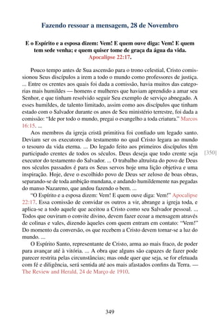 Fazendo ressoar a mensagem, 28 de Novembro

 E o Espírito e a esposa dizem: Vem! E quem ouve diga: Vem! E quem
    tem sede venha; e quem quiser tome de graça da água da vida.
                            Apocalipse 22:17.

     Pouco tempo antes de Sua ascensão para o trono celestial, Cristo comis-
sionou Seus discípulos a irem a todo o mundo como professores de justiça.
... Entre os crentes aos quais foi dada a comissão, havia muitos das catego-
rias mais humildes — homens e mulheres que haviam aprendido a amar seu
Senhor, e que tinham resolvido seguir Seu exemplo de serviço abnegado. A
esses humildes, de talento limitado, assim como aos discípulos que tinham
estado com o Salvador durante os anos de Seu ministério terrestre, foi dada a
comissão: “Ide por todo o mundo, pregai o evangelho a toda criatura.” Marcos
16:15. ...
     Aos membros da igreja cristã primitiva foi conﬁado um legado santo.
Deviam ser os executores do testamento no qual Cristo legara ao mundo
o tesouro da vida eterna. ... Do legado feito aos primeiros discípulos têm
participado crentes de todos os séculos. Deus deseja que todo crente seja        [350]
executor do testamento do Salvador. ... O trabalho altruísta do povo de Deus
nos séculos passados é para os Seus servos hoje uma lição objetiva e uma
inspiração. Hoje, deve o escolhido povo de Deus ser zeloso de boas obras,
separando-se de toda ambição mundana, e andando humildemente nas pegadas
do manso Nazareno, que andou fazendo o bem. ...
     “O Espírito e a esposa dizem: Vem! E quem ouve diga: Vem!” Apocalipse
22:17. Essa comissão de convidar os outros a vir, abrange a igreja toda, e
aplica-se a todo aquele que aceitou a Cristo como seu Salvador pessoal. ...
Todos que ouviram o convite divino, devem fazer ecoar a mensagem através
de colinas e vales, dizendo àqueles com quem entram em contato: “Vem!”
Do momento da conversão, os que recebem a Cristo devem tornar-se a luz do
mundo. ...
     O Espírito Santo, representante de Cristo, arma ao mais fraco, de poder
para avançar até à vitória. ... A obra que alguns são capazes de fazer pode
parecer restrita pelas circunstâncias; mas onde quer que seja, se for efetuada
com fé e diligência, será sentida até aos mais afastados conﬁns da Terra. —
The Review and Herald, 24 de Março de 1910.




                                     349
 
