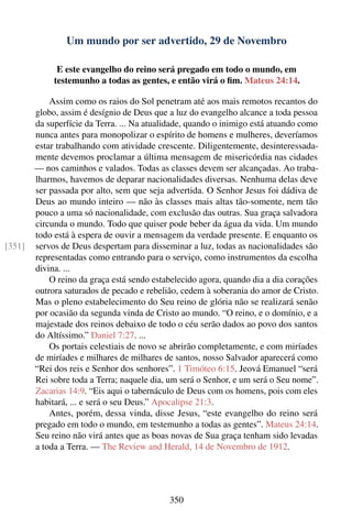 Um mundo por ser advertido, 29 de Novembro

              E este evangelho do reino será pregado em todo o mundo, em
             testemunho a todas as gentes, e então virá o ﬁm. Mateus 24:14.

            Assim como os raios do Sol penetram até aos mais remotos recantos do
        globo, assim é desígnio de Deus que a luz do evangelho alcance a toda pessoa
        da superfície da Terra. ... Na atualidade, quando o inimigo está atuando como
        nunca antes para monopolizar o espírito de homens e mulheres, deveríamos
        estar trabalhando com atividade crescente. Diligentemente, desinteressada-
        mente devemos proclamar a última mensagem de misericórdia nas cidades
        — nos caminhos e valados. Todas as classes devem ser alcançadas. Ao traba-
        lharmos, havemos de deparar nacionalidades diversas. Nenhuma delas deve
        ser passada por alto, sem que seja advertida. O Senhor Jesus foi dádiva de
        Deus ao mundo inteiro — não às classes mais altas tão-somente, nem tão
        pouco a uma só nacionalidade, com exclusão das outras. Sua graça salvadora
        circunda o mundo. Todo que quiser pode beber da água da vida. Um mundo
        todo está à espera de ouvir a mensagem da verdade presente. E enquanto os
[351]   servos de Deus despertam para disseminar a luz, todas as nacionalidades são
        representadas como entrando para o serviço, como instrumentos da escolha
        divina. ...
            O reino da graça está sendo estabelecido agora, quando dia a dia corações
        outrora saturados de pecado e rebelião, cedem à soberania do amor de Cristo.
        Mas o pleno estabelecimento do Seu reino de glória não se realizará senão
        por ocasião da segunda vinda de Cristo ao mundo. “O reino, e o domínio, e a
        majestade dos reinos debaixo de todo o céu serão dados ao povo dos santos
        do Altíssimo.” Daniel 7:27. ...
            Os portais celestiais de novo se abrirão completamente, e com miríades
        de miríades e milhares de milhares de santos, nosso Salvador aparecerá como
        “Rei dos reis e Senhor dos senhores”. 1 Timóteo 6:15. Jeová Emanuel “será
        Rei sobre toda a Terra; naquele dia, um será o Senhor, e um será o Seu nome”.
        Zacarias 14:9. “Eis aqui o tabernáculo de Deus com os homens, pois com eles
        habitará, ... e será o seu Deus.” Apocalipse 21:3.
            Antes, porém, dessa vinda, disse Jesus, “este evangelho do reino será
        pregado em todo o mundo, em testemunho a todas as gentes”. Mateus 24:14.
        Seu reino não virá antes que as boas novas de Sua graça tenham sido levadas
        a toda a Terra. — The Review and Herald, 14 de Novembro de 1912.




                                            350
 