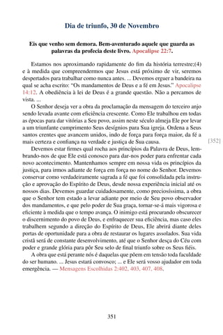 Dia de triunfo, 30 de Novembro

   Eis que venho sem demora. Bem-aventurado aquele que guarda as
            palavras da profecia deste livro. Apocalipse 22:7.

    Estamos nos aproximando rapidamente do ﬁm da história terrestre;(4)
e à medida que compreendermos que Jesus está próximo de vir, seremos
despertados para trabalhar como nunca antes. ... Devemos erguer a bandeira na
qual se acha escrito: “Os mandamentos de Deus e a fé em Jesus.” Apocalipse
14:12. A obediência à lei de Deus é a grande questão. Não a percamos de
vista. ...
    O Senhor deseja ver a obra da proclamação da mensagem do terceiro anjo
sendo levada avante com eﬁciência crescente. Como Ele trabalhou em todas
as épocas para dar vitórias a Seu povo, assim neste século almeja Ele por levar
a um triunfante cumprimento Seus desígnios para Sua igreja. Ordena a Seus
santos crentes que avancem unidos, indo de força para força maior, da fé a
mais certeza e conﬁança na verdade e justiça de Sua causa.                        [352]
    Devemos estar ﬁrmes qual rocha aos princípios da Palavra de Deus, lem-
brando-nos de que Ele está conosco para dar-nos poder para enfrentar cada
novo acontecimento. Mantenhamos sempre em nossa vida os princípios da
justiça, para irmos adiante de força em força no nome do Senhor. Devemos
conservar como verdadeiramente sagrada a fé que foi consolidada pela instru-
ção e aprovação do Espírito de Deus, desde nossa experiência inicial até os
nossos dias. Devemos guardar cuidadosamente, como preciosíssima, a obra
que o Senhor tem estado a levar adiante por meio de Seu povo observador
dos mandamentos, e que pelo poder de Sua graça, tornar-se-á mais vigorosa e
eﬁciente à medida que o tempo avança. O inimigo está procurando obscurecer
o discernimento do povo de Deus, e enfraquecer sua eﬁciência, mas caso eles
trabalhem segundo a direção do Espírito de Deus, Ele abrirá diante deles
portas de oportunidade para a obra de restaurar os lugares assolados. Sua vida
cristã será de constante desenvolvimento, até que o Senhor desça do Céu com
poder e grande glória para pôr Seu selo de ﬁnal triunfo sobre os Seus ﬁéis.
    A obra que está perante nós é daquelas que põem em tensão toda faculdade
do ser humano. ... Jesus estará convosco; ... e Ele será vosso ajudador em toda
emergência. — Mensagens Escolhidas 2:402, 403, 407, 408.




                                     351
 